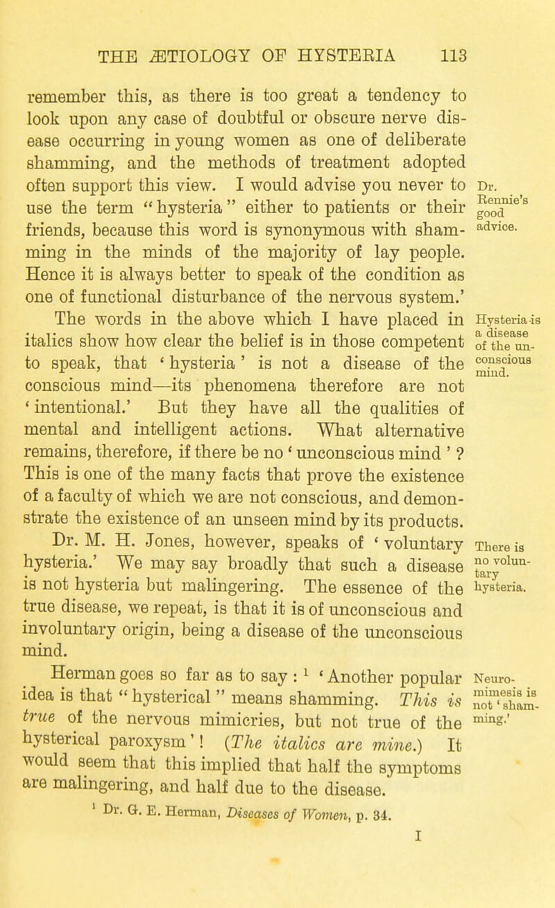 remember this, as there is too great a tendency to look upon any case of doubtful or obscure nerve dis- ease occurring in young women as one of deliberate shamming, and the methods of treatment adopted often support this view. I would advise you never to Dr. use the term hysteria either to patients or their good^^ friends, because this word is synonymous with sham- a.dvioe. ming in the minds of the majority of lay people. Hence it is always better to speak of the condition as one of functional disturbance of the nervous system.' The words in the above which I have placed in Hystenais italics show how clear the belief is in those competent of'^hruL to speak, that * hysteria ' is not a disease of the conscious mind—its phenomena therefore are not ' intentional.' But they have all the qualities of mental and intelligent actions. What alternative remains, therefore, if there be no * unconscious mind ' ? This is one of the many facts that prove the existence of a faculty of which we are not conscious, and demon- strate the existence of an unseen mind by its products. Dr. M. H. Jones, however, speaks of 'voluntary There is hysteria.' We may say broadly that such a disease is not hysteria but malingering. The essence of the iiysteria. true disease, we repeat, is that it is of unconscious and involuntary origin, being a disease of the unconscious mind. Herman goes so far as to say : ^ ' Another popular Neuro- idea is that hysterical  means shamming. This is true of the nervous mimicries, but not true of the '^'S.' hysterical paroxysm'! {The italics are mine.) It would seem that this implied that half the symptoms are malingering, and half due to the disease. ' Dr. G. E. Herman, Diseases of Women, p. 34. I mimesis is not' sham-