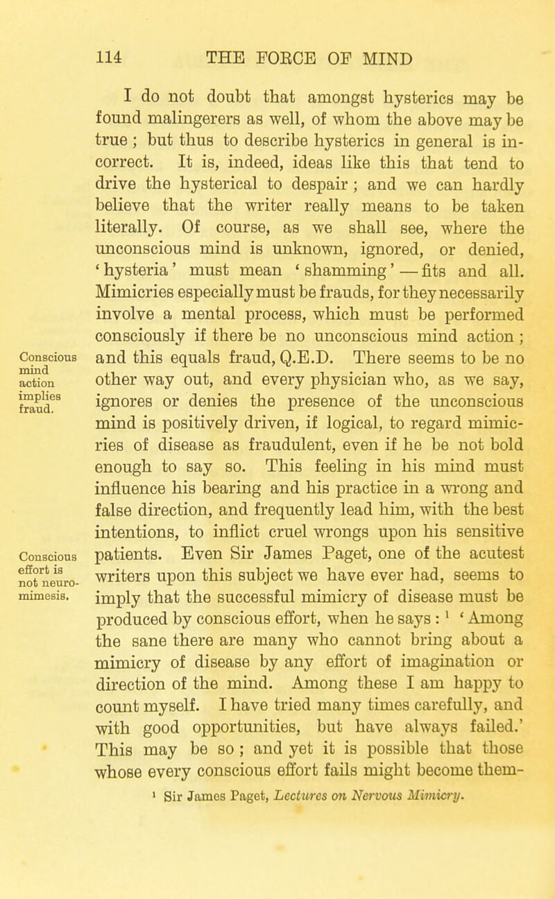 Conscious mind action implies fraud. Conscious effort is not neuro- mimesis. I do not doubt that amongst hysterics may be found malingerers as well, of whom the above may be true ; but thus to describe hysterics in general is in- correct. It is, indeed, ideas like this that tend to drive the hysterical to despair; and we can hardly believe that the writer really means to be taken literally. Of course, as we shall see, where the unconscious mind is unknown, ignored, or denied, ' hysteria' must mean ' shamming' — fits and all. Mimicries especially must be frauds, for they necessarily involve a mental process, which must be performed consciously if there be no unconscious mind action; and this equals fraud, Q.E.D. There seems to be no other way out, and every physician who, as we say, ignores or denies the presence of the unconscious mind is positively driven, if logical, to regard mimic- ries of disease as fraudulent, even if he be not bold enough to say so. This feeling in his mind must influence his bearing and his practice in a wrong and false direction, and frequently lead him, with the best intentions, to inflict cruel wrongs upon his sensitive patients. Even Sir James Paget, one of the acutest writers upon this subject we have ever had, seems to imply that the successful mimicry of disease must be produced by conscious effort, when he says:' ' Among the sane there are many who cannot bring about a mimicry of disease by any effort of imagination or direction of the mind. Among these I am happy to count myself. I have tried many times carefully, and with good opportunities, but have always failed.' This may be so; and yet it is possible that those whose every conscious effort fails might become them- ' Sir James Paget, Lectures on Nervoiis Mimicry.