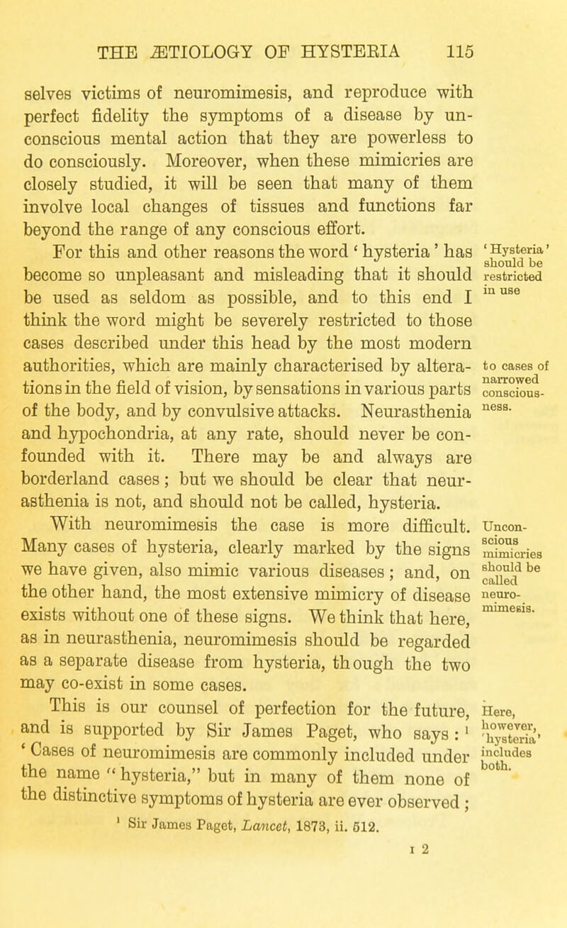 selves victims of neuromimesis, and reproduce with perfect fidelity the symptoms of a disease by un- conscious mental action that they are powerless to do consciously. Moreover, when these mimicries are closely studied, it will be seen that many of them involve local changes of tissues and functions far beyond the range of any conscious effort. For this and other reasons the word ' hysteria' has 'Hysteria' snouJd be become so unpleasant and misleading that it should restricted be used as seldom as possible, and to this end I ^^^^^ think the word might be severely restricted to those cases described under this head by the most modern authorities, which are mainly characterised by altera- to cases of tions in the field of vision, by sensations in various parts conscious- of the body, and by convulsive attacks. Neurasthenia and hypochondria, at any rate, should never be con- founded with it. There may be and always are borderland cases; but we should be clear that neur- asthenia is not, and should not be called, hysteria. With neuromimesis the case is more difficult. Uncon- Many cases of hysteria, clearly marked by the signs Scries we have given, also mimic various diseases ; and, on ^^^f the other hand, the most extensive mimicry of disease neuro- exists without one of these signs. We think that here, as in neurasthenia, neuromimesis should be regarded as a separate disease from hysteria, though the two may co-exist in some cases. This is our counsel of perfection for the future. Here, and is supported by Sir James Paget, who says :' ^yXTa'- * Cases of neuromimesis are commonly included under jjo^jj^'^^^ the name  hysteria, but in many of them none of the distinctive symptoms of hysteria are ever observed; ' Sir James Paget, Lancet, 1873, ii. 512. I 2