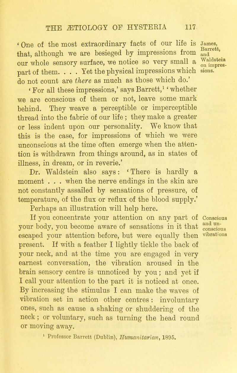 • One of the most extraordinary facts of our life is James, , . T 1 . • J. Barrett, that, although we are besieged by impressions from ^nd our whole sensory surface, we notice so very small a ^p^g^. part of them. ... Yet the physical impressions which sions. do not count are there as much as those which do.' • For all these impressions,' says Barrett,^ ' whether we are conscious of them or not, leave some mark behind. They weave a perceptible or imperceptible thread into the fabric of our life ; they make a greater or less indent upon our personality. We know that this is the case, for impressions of which we were unconscious at the time often emerge when the atten- tion is withdrawn from things around, as in states of illness, in dream, or in reverie.' Dr. Waldstein also says: ' There is hardly a moment . . . when the nerve endings in the skin are not constantly assailed by sensations of pressure, of temperature, of the flux or reflux of the blood supply.' Perhaps an illustration will help here. If you concentrate your attention on any part of Conscious your body, you become aware of sensations in it that conscSus escaped your attention before, but were equally then vibrations present. If with a feather I lightly tickle the back of your neck, and at the time you are engaged in very earnest conversation, the vibration aroused in the brain sensory centre is unnoticed by you; and yet if I call your attention to the part it is noticed at once. By increasing the stimulus I can make the waves of vibration set in action other centres : involuntary ones, such as cause a shaking or shuddering of the neck ; or voluntary, such as turning the head round or moving away. ' Professor Barrett (Dublin), Humanitariav, 1895.