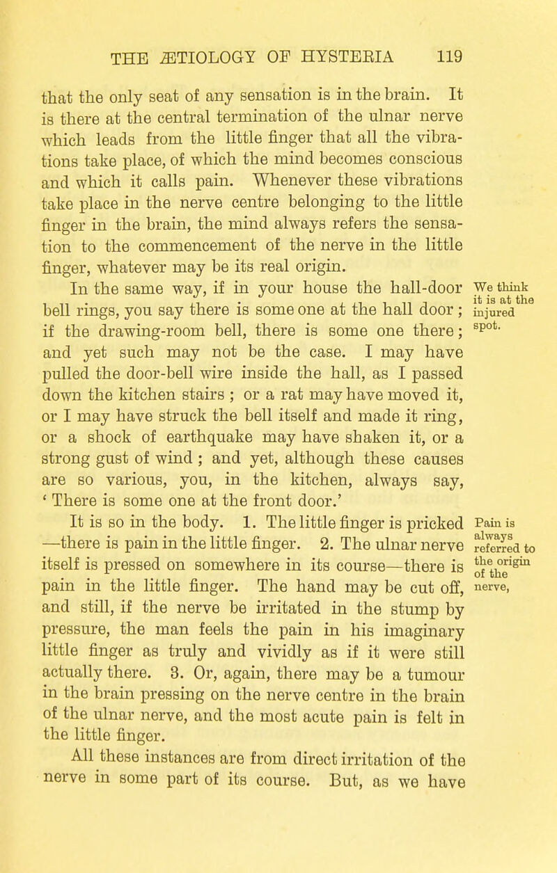 that the only seat of any sensation is in the brain. It is there at the central termination of the ulnar nerve which leads from the little finger that all the vibra- tions take place, of which the mind becomes conscious and which it calls pain. Whenever these vibrations take place in the nerve centre belonging to the little finger in the brain, the mind always refers the sensa- tion to the commencement of the nerve in the little finger, whatever may be its real origin. In the same way, if in your house the hall-door We think bell rings, you say there is some one at the hall door ; injured if the drawing-room bell, there is some one there; and yet such may not be the case. I may have pulled the door-bell wire inside the hall, as I passed down the kitchen stairs ; or a rat may have moved it, or I may have struck the bell itself and made it ring, or a shock of earthquake may have shaken it, or a strong gust of wind ; and yet, although these causes are so various, you, in the kitchen, always say, * There is some one at the front door.' It is so in the body. 1. The little finger is pricked Paia is —there is pain in the little finger. 2. The ulnar nerve retored to itself is pressed on somewhere in its course—there is ofthe*^ pain in the little finger. The hand may be cut off, ^erve, and still, if the nerve be irritated in the stump by pressure, the man feels the pain in his imaginary little finger as truly and vividly as if it were still actually there. 3. Or, again, there may be a tumour in the brain pressing on the nerve centre in the brain of the ulnar nerve, and the most acute pain is felt in the little finger. All these instances are from direct irritation of the nerve in some part of its course. But, as we have