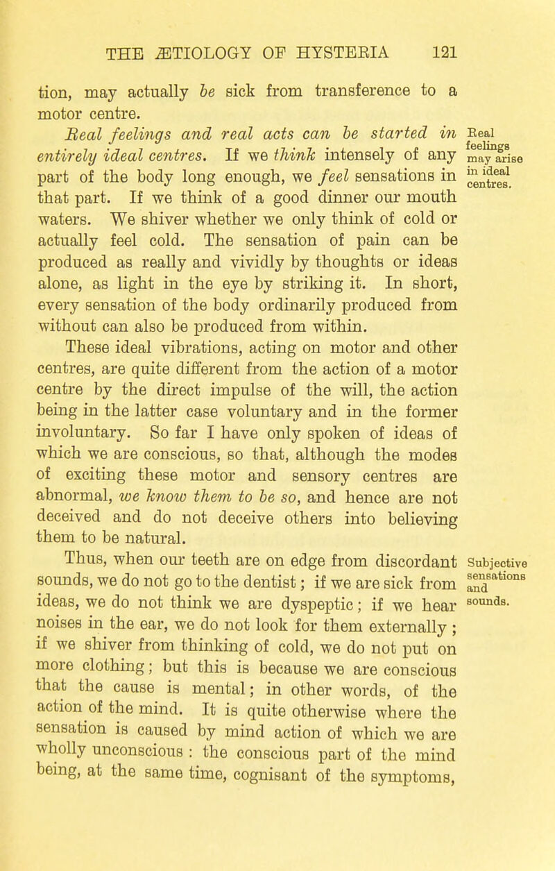 tion, may actually he sick from transference to a motor centre. Beal feelings and real acts can he started in Real entirely ideal centres. If we think intensely of any may^frise part of the body long enough, we feel sensations in ^^^^^^^^ that part. If we think of a good dinner our mouth waters. We shiver whether we only think of cold or actually feel cold. The sensation of pain can be produced as really and vividly by thoughts or ideas alone, as light in the eye by striking it. In short, every sensation of the body ordinarily produced from without can also be produced from within. These ideal vibrations, acting on motor and other centres, are quite different from the action of a motor centre by the direct impulse of the will, the action being in the latter case voluntary and in the former involuntary. So far I have only spoken of ideas of which we are conscious, so that, although the modes of exciting these motor and sensory centres are abnormal, we knoio them to be so, and hence are not deceived and do not deceive others into believing them to be natural. Thus, when our teeth are on edge from discordant Subjective sounds, we do not go to the dentist; if we are sick from If^''^'''^ ideas, we do not think we are dyspeptic; if we hear noises in the ear, we do not look for them externally ; if we shiver from thinking of cold, we do not put on more clothing; but this is because we are conscious that the cause is mental; in other words, of the action of the mind. It is quite otherwise where the sensation is caused by mind action of which we are wholly unconscious : the conscious part of the mind bemg, at the same time, cognisant of the symptoms,