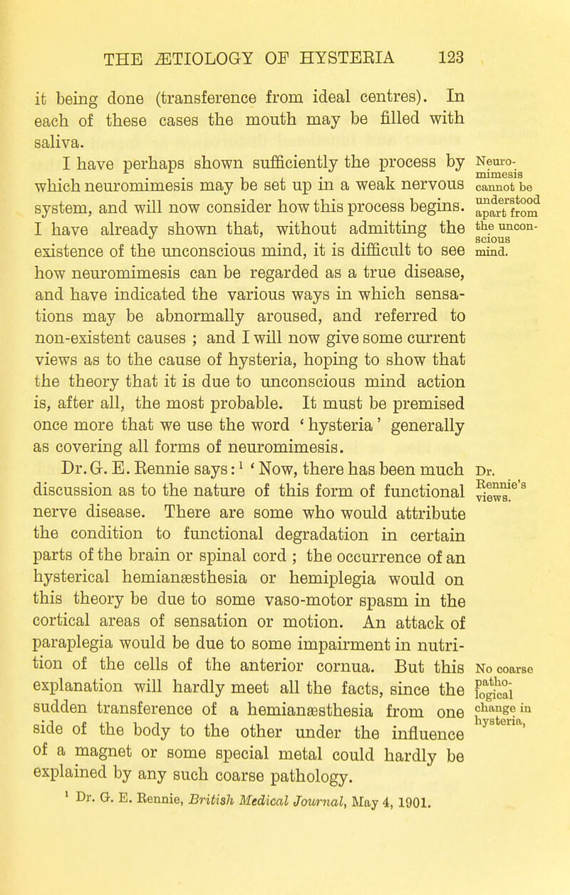 it being done (transference from ideal centres). In each of these cases the mouth may be filled with saliva. I have perhaps shown sufficiently the process by Nem-o- JDCLIIIICSIS which neuromimesis may be set up in a weak nervous cannot be system, and wUl now consider how this process begins. ™frtlJom I have already shown that, without admitting the theuncon- . . . , scions existence of the unconscious mind, it is difficult to see mind, how neuromimesis can be regarded as a true disease, and have indicated the various ways in which sensa- tions may be abnormally aroused, and referred to non-existent causes ; and I will now give some current views as to the cause of hysteria, hoping to show that the theory that it is due to unconscious mind action is, after all, the most probable. It must be premised once more that we use the word * hysteria' generally as covering all forms of neuromimesis. Dr. G. E. Eennie says: ^ ' Now, there has been much Dr. discussion as to the nature of this form of functional f^^'^ nerve disease. There are some who would attribute the condition to functional degradation in certain parts of the brain or spinal cord ; the occurrence of an hysterical hemiansesthesia or hemiplegia would on this theory be due to some vaso-motor spasm in the cortical areas of sensation or motion. An attack of paraplegia would be due to some impairment in nutri- tion of the cells of the anterior cornua. But this No coarse explanation will hardly meet all the facts, since the fogi^ai sudden transference of a hemianaesthesia from one ci^augein side of the body to the other under the influence of a magnet or some special metal could hardly be explained by any such coarse pathology. ' Dr. G. E. Eennie, British Medical Journal, May 4, 1901.