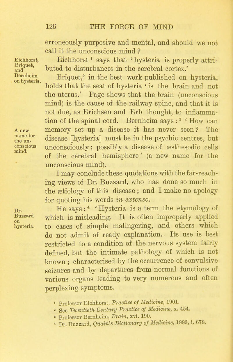 Eiohliorst, Briquet, and Bemheim on hysteria. A new name for tlie un- conscious mind. Dr. Buzzard on hysteria. erroneously purposive and mental, and should we not call it the unconscious mind ? Eichhorst • says that ' hysteria is properly attri- buted to disturbances in the cerebral cortex.' Briquet,^ in the best work published on hysteria, holds that the seat of hysteria ' is the brain and not the uterus.' Page shows that the brain (unconscious mind) is the cause of the railway spine, and that it is not due, as Erichsen and Erb thought, to inflamma- tion of the spinal cord. Bernheim says : ^ * How can memory set up a disease it has never seen? The disease [hysteria] must be in the psychic centres, but imconsciously; possibly a disease of asthesodic cells of the cerebral hemisphere' (a new name for the unconscious mind). I may conclude these quotations with the far-reach- ing views of Dr. Buzzard, who has done so much in the aetiology of this disease ; and I make no apology for quoting his words in extenso. He says : ^ ' Hysteria is a term the etymology of which is misleading. It is often improperly applied to cases of simple malingering, and others which do not admit of ready explanation. Its use is best restricted to a condition of the nervous system fairly defined, but the intimate pathology of which is not known ; characterised by the occurrence of convulsive seizures and by departures from normal functions of various organs leading to very numerous and often perplexing symptoms. 1 Professor Eichhorst, Practice of Medichie, 1901. 2 See Tiuentieth Ccntwy Practice of Medicine, x. 454. ' Professor Bernheim, Brain, xvi. 190. * Dr. Buzzard, Quain's Dictionary of Medicijie, 1883, i. 678.