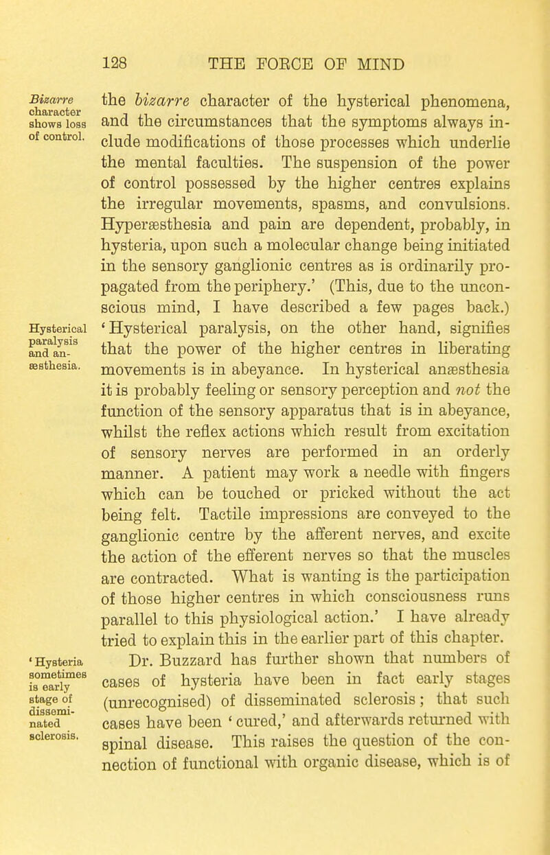 BimiTe character shows loss of control. Hysterical paralysis and an- aesthesia. ' Hysteria sometimes is early stage of dissemi- nated sclerosis. the bizarre character of the hysterical phenomena, and the circumstances that the symptoms always in- clude modifications of those processes which underlie the mental faculties. The suspension of the power of control possessed by the higher centres explains the irregular movements, spasms, and convulsions. Hypersesthesia and pain are dependent, probably, in hysteria, upon such a molecular change being initiated in the sensory ganglionic centres as is ordinarily pro- pagated from the periphery.' (This, due to the uncon- scious mind, I have described a few pages back.) 'Hysterical paralysis, on the other hand, signifies that the power of the higher centres in liberating movements is in abeyance. In hysterical anaesthesia it is probably feeling or sensory perception and not the function of the sensory apparatus that is in abeyance, whilst the reflex actions which result from excitation of sensory nerves are performed in an orderly manner. A patient may work a needle with fingers which can be touched or pricked without the act being felt. Tactile impressions are conveyed to the ganglionic centre by the afferent nerves, and excite the action of the efferent nerves so that the muscles are contracted. What is wanting is the participation of those higher centres in which consciousness runs parallel to this physiological action.' I have already tried to explain this in the earlier part of this chapter. Dr. Buzzard has further shown that numbers of cases of hysteria have been in fact early stages (unrecognised) of disseminated sclerosis; that such cases have been ' cured,' and afterwards retm-ned with spinal disease. This raises the question of the con- nection of functional with organic disease, which is of