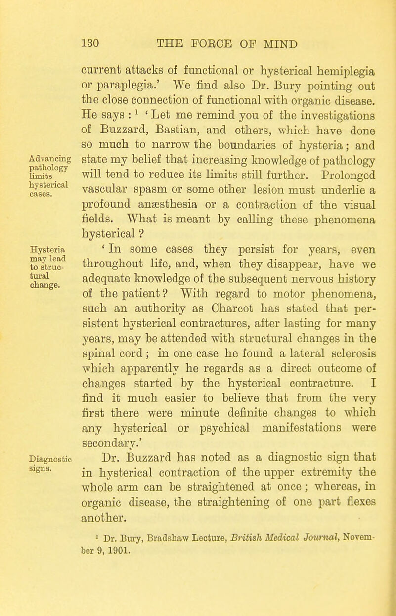Advancing pathology limits hysterical cases. Hysteria may lead to struc- tural change. Diagnostic signs. current attacks of functional or hysterical hemiplegia or paraplegia.' We find also Dr. Bury pointing out the close connection of functional with organic disease. He says : ^ 'Let me remind you of the investigations of Buzzard, Bastian, and others, which have done so much to narrow the boundaries of hysteria; and state my belief that increasing knowledge of pathology will tend to reduce its limits still further. Prolonged vascular spasm or some other lesion must underlie a profound anaesthesia or a contraction of the visual fields. What is meant by calling these phenomena hysterical ? ' In some cases they persist for years, even throughout life, and, when they disappear, have we adequate knowledge of the subsequent nervous history of the patient ? With regard to motor phenomena, such an authority as Charcot has stated that per- sistent hysterical contractures, after lasting for many years, may be attended with structural changes in the spinal cord ; in one case he found a lateral sclerosis which apparently he regards as a direct outcome of changes started by the hysterical contracture. I find it much easier to believe that from the very first there were minute definite changes to which any hysterical or psychical manifestations were secondary.' Dr. Buzzard has noted as a diagnostic sign that in hysterical contraction of the upper extremity the whole arm can be straightened at once; whereas, in organic disease, the straightening of one part flexes another. ' Dr. Bury, Bradshaw Lecture, British Medical Journal, Novem- ber 9, 1901.