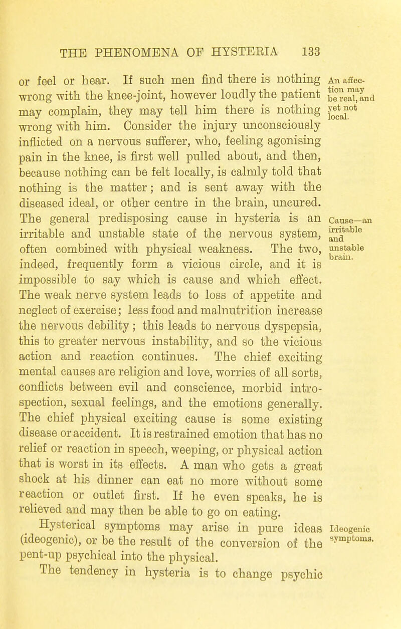 or feel or hear. If such men find there is nothing An affec- wrong with the knee-joint, however loudly the patient be?eaCLd may complain, they may tell him there is nothing wrong with him. Consider the injury unconsciously inflicted on a nervous suiferer, who, feeling agonising pain in the knee, is first well pulled about, and then, because nothing can be felt locally, is calmly told that nothing is the matter; and is sent away with the diseased ideal, or other centre in the brain, uncured. The general predisposing cause in hysteria is an cause—an irritable and unstable state of the nervous system, a^*'^^® often combined with physical weakness. The two, unstable indeed, frequently form a vicious circle, and it is impossible to say which is cause and which effect. The weak nerve system leads to loss of appetite and neglect of exercise; less food and malnutrition increase the nervous debility; this leads to nervous dyspepsia, this to greater nervous instability, and so the vicious action and reaction continues. The chief exciting mental causes are religion and love, worries of all sorts, conflicts between evil and conscience, morbid intro- spection, sexual feelings, and the emotions generally. The chief physical exciting cause is some existing disease or accident. It is restrained emotion that has no relief or reaction in speech, weeping, or physical action that is worst in its effects. A man who gets a great shock at his dinner can eat no more without some reaction or outlet first. If he even speaks, he is relieved and may then be able to go on eating. Hysterical symptoms may arise in pure ideas ideogenic (ideogenic), or be the result of the conversion of the pent-up psychical into the physical. The tendency in hysteria is to change psychic