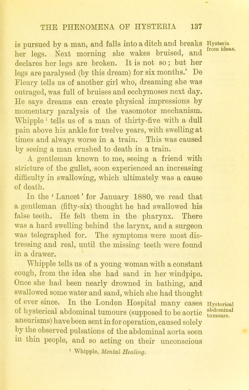 is pursued by a man, and falls into a ditch and breaks Hystena^^ her legs. Next morning she wakes bruised, and declares her legs are broken. It is not so ; but her legs are paralysed (by this dream) for six months.' De Fleury tells us of another girl who, dreaming she was outraged, was full of bruises and ecchymoses next day. He says dreams can create physical impressions by momentary paralysis of the vasomotor mechanism, Whipple ^ tells us of a man of thirty-five with a dull pain above his ankle for twelve years, with swelling at times and always worse in a train. This was caused by seeing a man crushed to death in a train. A gentleman known to me, seeing a friend with stricture of the gullet, soon experienced an increasing difficulty in swallowing, which ultimately was a cause of death. In the * Lancet' for January 1880, we read that a gentleman (fifty-six) thought he had swallowed his false teeth. He felt them in the pharynx. There was a hard swelling behind the larynx, and a sm-geon was telegraphed for. The symptoms were most dis- tressing and real, until the missing teeth were found in a drawer. Whipple tells us of a young woman with a constant cough, from the idea she had sand in her windpipe. Once she had been nearly drowned in bathing, and swallowed some water and sand, which she had thought of ever since. In the London Hospital many cases Hysterical of hysterical abdominal tumours (supposed to be aortic tm^'!^ aneurisms) have been sent in for operation, caused solely by the observed pulsations of the abdominal aorta seen in thin people, and so acting on their unconscious ' Whipple, Mental Healing.