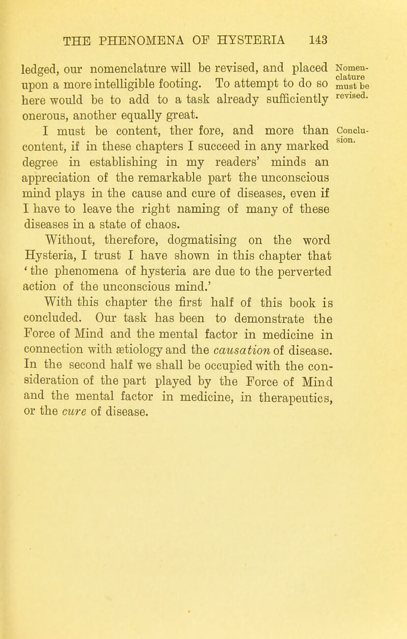 ledged, our nomenclature will be revised, and placed Nomen- upon a more intelligible footing. To attempt to do so must be here would be to add to a task already sufficiently revised, onerous, another equally great. I must be content, ther fore, and more than Conoiu- content, if in these chapters I succeed in any marked degree in establishing in my readers' minds an appreciation of the remarkable part the unconscious mind plays in the cause and cure of diseases, even if I have to leave the right naming of many of these diseases in a state of chaos. Without, therefore, dogmatising on the word Hysteria, I trust I have shown in this chapter that ' the phenomena of hysteria are due to the perverted action of the unconscious mind.' With this chapter the first half of this book is concluded. Our task has been to demonstrate the Force of Mind and the mental factor in medicine in connection with setiology and the causation oi disease. In the second half we shall be occupied with the con- sideration of the part played by the Force of Mind and the mental factor in medicine, in therapeutics, or the cure of disease.