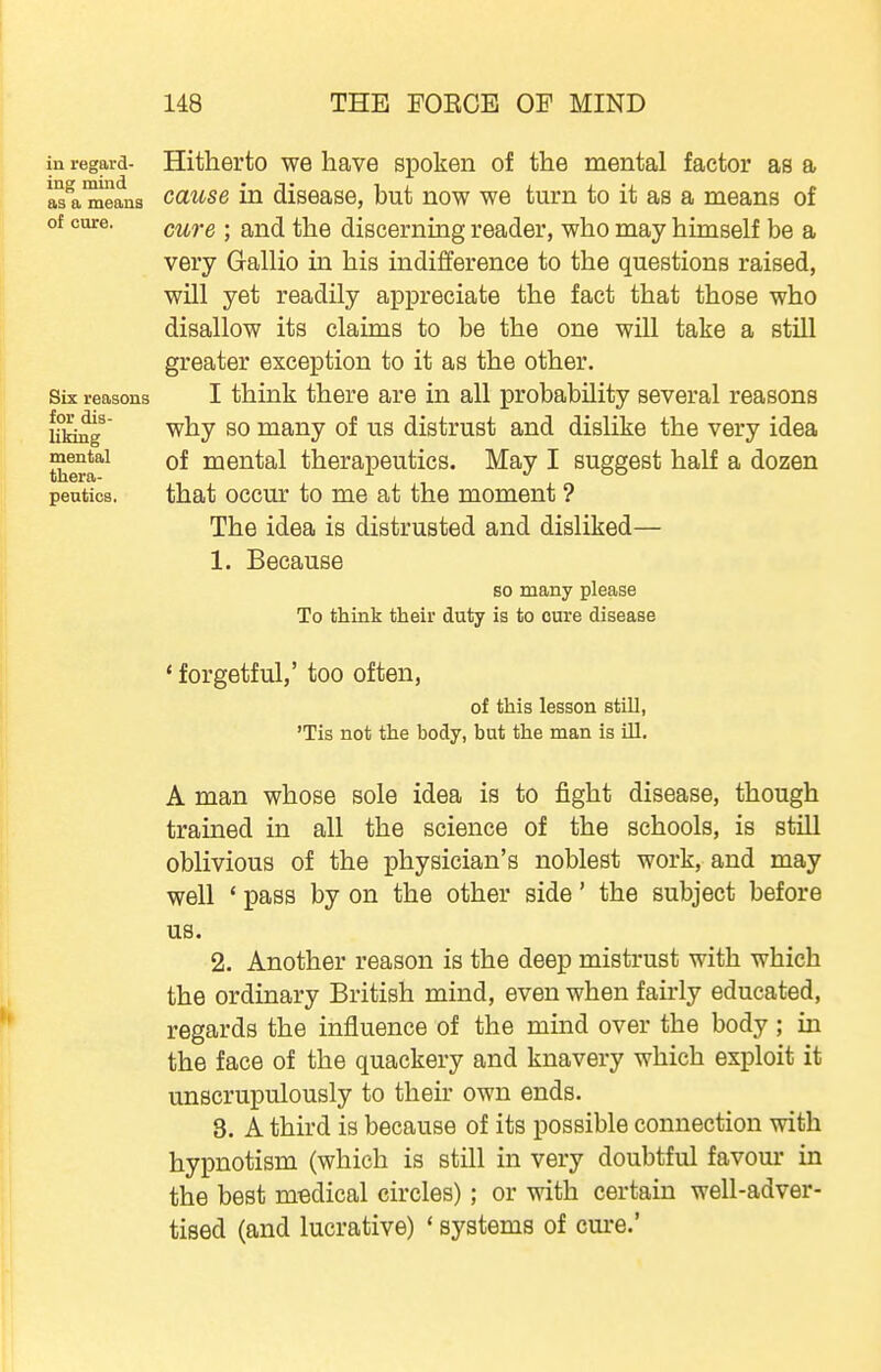 in regard- Hitherto WB liavG spoken of the mental factor as a as^a means cuuse in diseasG, but now we turn to it as a means of of cure. g^^g . g^jj(j j^Y^Q discerning reader, who may himself be a very Gallio in his indifference to the questions raised, will yet readily appreciate the fact that those who disallow its claims to be the one will take a still greater exception to it as the other. Six reasons I think there are in all probability several reasons Ufcbg ^^y ^0 many of us distrust and dislike the very idea Rental of mental therapeutics. May I suggest half a dozen peutics. that occur to me at the moment ? The idea is distrusted and disliked— 1. Because so many please To think their duty is to cure disease 'forgetful,' too often, of this lesson still, 'Tis not the body, but the man is ill, A man whose sole idea is to fight disease, though trained in all the science of the schools, is still oblivious of the physician's noblest work, and may well ' pass by on the other side' the subject before us. 2. Another reason is the deep mistrust with which the ordinary British mind, even when fairly educated, regards the influence of the mind over the body ; in the face of the quackery and knavery which exploit it unscrupulously to their own ends. 3. A third is because of its possible connection with hypnotism (which is still in very doubtful favom* in the best medical circles); or with certain well-adver- tised (and lucrative) * systems of cure.'