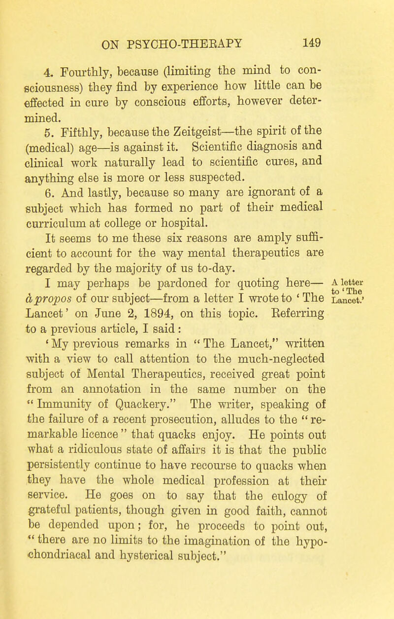 4. Fourthly, because (limiting the mind to con- sciousness) they find by experience how little can be effected in cure by conscious efforts, however deter- mined. 5. Fifthly, because the Zeitgeist—the spirit of the (medical) age—is against it. Scientific diagnosis and clinical work naturally lead to scientific cures, and anything else is more or less suspected. 6. And lastly, because so many are ignorant of a subject which has formed no part of their medical curriculum at college or hospital. It seems to me these six reasons are amply suffi- cient to account for the way mental therapeutics are regarded by the majority of us to-day. I may perhaps be pardoned for quoting here— ^1®^^ apropos of our subject—from a letter I wrote to ' The Lancet.' Lancet' on June 2, 1894, on this topic. Eeferring to a previous article, I said : ' My previous remarks in  The Lancet, written with a view to call attention to the much-neglected subject of Mental Therapeutics, received great point from an annotation in the same number on the  Immunity of Quackery. The writer, speaking of the failure of a recent prosecution, alludes to the  re- markable licence  that quacks enjoy. He points out what a ridiculous state of affairs it is that the public persistently continue to have recourse to quacks when they have the whole medical profession at their service. He goes on to say that the eulogy of grateful patients, though given in good faith, cannot be depended upon; for, he proceeds to point out,  there are no limits to the imagination of the hypo- chondriacal and hysterical subject.