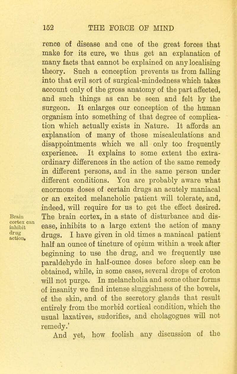 rence of disease and one of the great forces that make for its cure, we thus get an explanation of many facts that cannot be explained on any localising theory. Such a conception prevents us from falling into that evil sort of surgical-mindedness which takes account only of the gross anatomy of the part affected, and such things as can be seen and felt by the surgeon. It enlarges our conception of the human organism into something of that degree of complica- tion which actually exists in Nature. It affords an explanation of many of those miscalculations and disappointments which we all only too frequently experience. It explains to some extent the extra- ordinary differences in the action of the same remedy in different persons, and in the same person under different conditions. You are probably aware what enormous doses of certain drugs an acutely maniacal or an excited melancholic patient will tolerate, and, indeed, will require for us to get the effect desu*ed. Brain The brain cortex, in a state of distm-bance and dis- ivhib^t''^ ease, inhibits to a large extent the action of many action drugs. I havo given in old times a maniacal patient half an ounce of tincture of opium within a week after beginning to use the drug, and we frequently use paraldehyde in half-ounce doses before sleep can be obtained, while, in some cases, several drops of croton will not purge. In melancholia and some other forms of insanity we J&nd intense sluggishness of the bowels, of the skin, and of the secretory glands that result entirely from the morbid cortical condition, which the usual laxatives, sudorifics, and cholagogues wiU not remedy.' And yet, how foolish any discussion of the