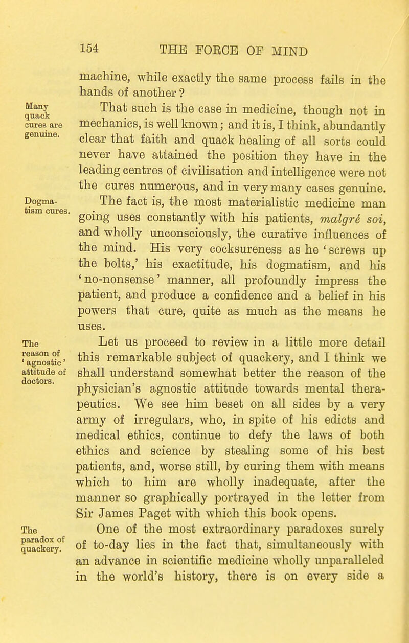 Many quack cures are genuine. Dogma- tism cures, The reason of ' agnostic' attitude of doctors. The paradox of quackery. machine, while exactly the same process fails in the hands of another ? That such is the case in medicine, though not in mechanics, is well known; and it is, I think, abundantly clear that faith and quack healing of all sorts could never have attained the position they have in the leading centres of civilisation and intelhgence were not the cures numerous, and in very many cases genuine. The fact is, the most materialistic medicine man going uses constantly with his patients, malgre soi, and wholly unconsciously, the cm-ative influences of the mind. His very cocksureness as he ' screws up the bolts,' his exactitude, his dogmatism, and his 'no-nonsense' manner, all profoundly impress the patient, and produce a confidence and a belief in his powers that cure, quite as much as the means he uses. Let us proceed to review in a little more detail this remarkable subject of quackery, and I think we shall understand somewhat better the reason of the physician's agnostic attitude towards mental thera- peutics. We see him beset on all sides by a very army of irregulars, who, in spite of his edicts and medical ethics, continue to defy the laws of both ethics and science by stealing some of his best patients, and, worse still, by curing them with means which to him are wholly inadequate, after the manner so graphically portrayed in the letter from Sir James Paget with which this book opens. One of the most extraordinary paradoxes surely of to-day lies in the fact that, simultaneously with an advance in scientific medicine wholly unparalleled in the world's history, there is on every side a