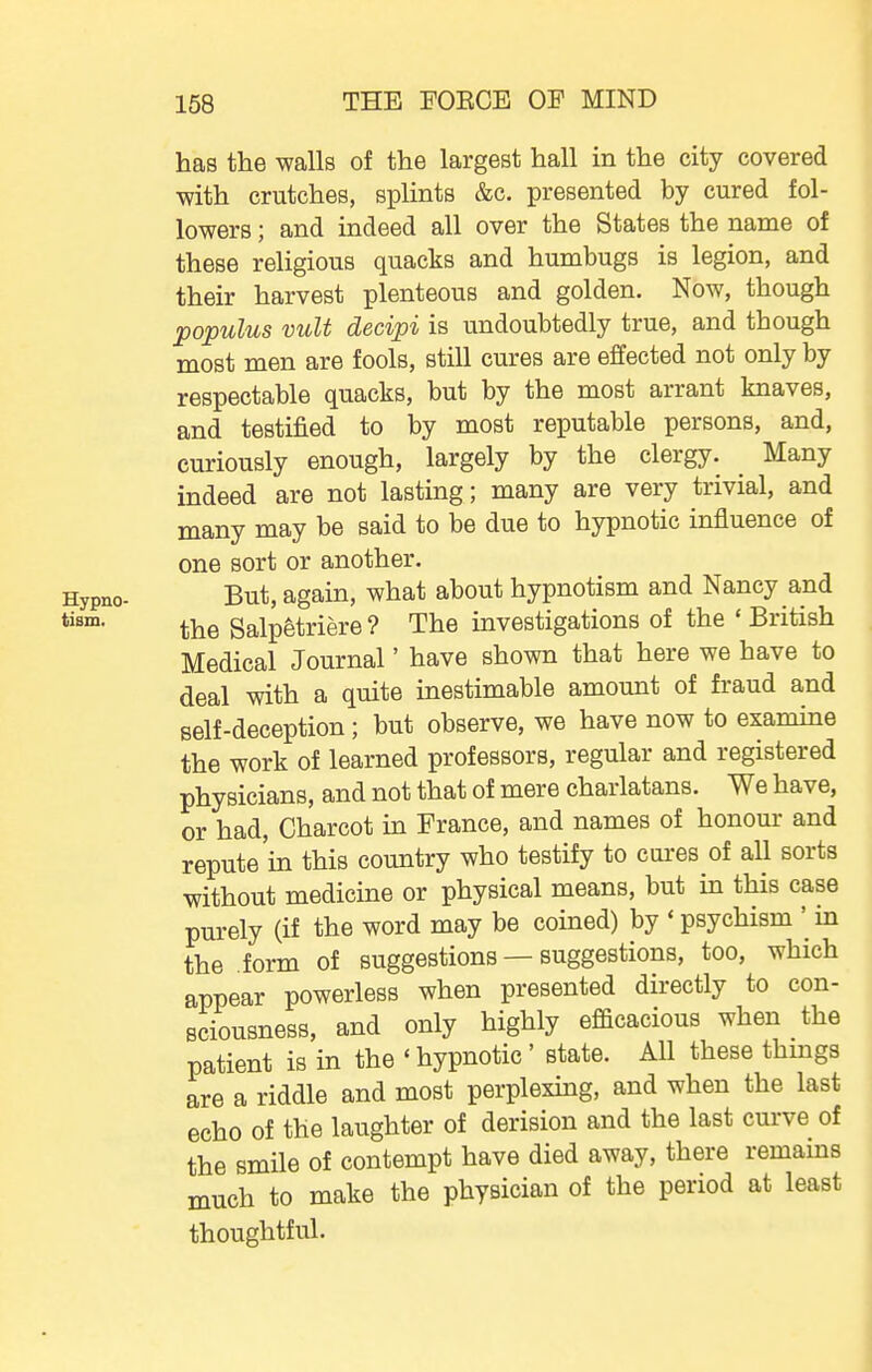 has the walls of the largest hall in the city covered with crutches, splints &c. presented by cured fol- lowers ; and indeed all over the States the name of these religious quacks and humbugs is legion, and their harvest plenteous and golden. Now, though populus vult decipi is undoubtedly true, and though most men are fools, still cures are effected not only by respectable quacks, but by the most arrant knaves, and testified to by most reputable persons, and, curiously enough, largely by the clergy. Many indeed are not lasting; many are very trivial, and many may be said to be due to hypnotic influence of one sort or another. Hypno- But, again, what about hypnotism and Nancy and the Salpetriere ? The investigations of the ' British Medical Journal' have shown that here we have to deal with a quite inestimable amount of fraud and self-deception; but observe, we have now to examine the work of learned professors, regular and registered physicians, and not that of mere charlatans. We have, or had, Charcot in France, and names of honour and repute in this country who testify to cures of all sorts without medicine or physical means, but in this case purely (if the word may be coined) by * psychism ' in the form of suggestions — suggestions, too, which appear powerless when presented directly to con- sciousness, and only highly efficacious when the patient is in the ' hypnotic' state. All these things are a riddle and most perplexing, and when the last echo of the laughter of derision and the last curve of the smile of contempt have died away, there remains much to make the physician of the period at least thoughtful.