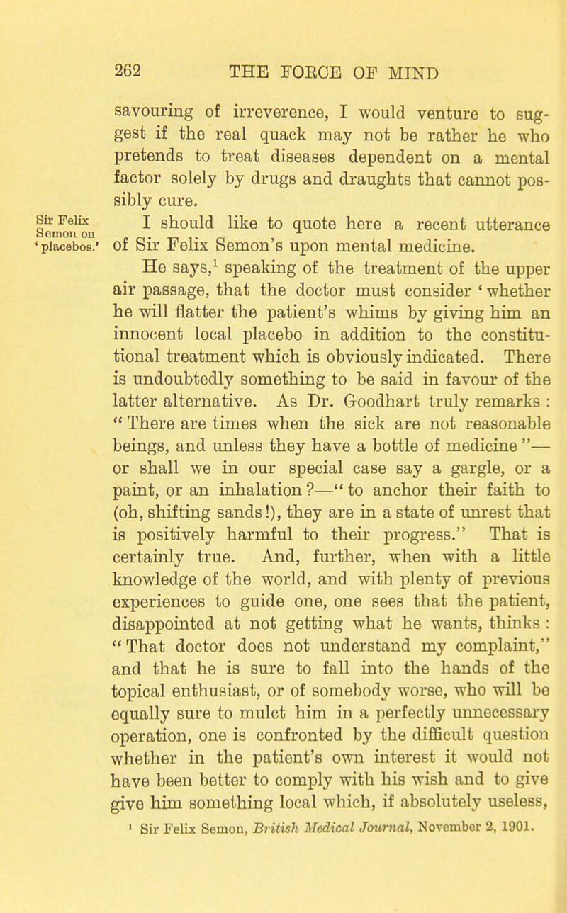 savouring of irreverence, I would venture to sug- gest if the real quack may not be rather he who pretends to treat diseases dependent on a mental factor solely by drugs and draughts that cannot pos- sibly cure. Sir Felix J should like to quote here a recent utterance oemoii on . 'placebos.' of Sir Felix Semen's upon mental medicine. He says/ speaking of the treatment of the upper air passage, that the doctor must consider ' whether he will flatter the patient's whims by giving him an innocent local placebo in addition to the constitu- tional treatment which is obviously indicated. There is undoubtedly something to be said in favour of the latter alternative. As Dr. Goodhart truly remarks :  There are times when the sick are not reasonable beings, and unless they have a bottle of medicine — or shall we in our special case say a gargle, or a paint, or an inhalation ?— to anchor their faith to (oh, shifting sands!), they are in a state of unrest that is positively harmful to their progress. That is certainly true. And, further, when with a little knowledge of the world, and with plenty of previous experiences to guide one, one sees that the patient, disappointed at not getting what he wants, thinks : That doctor does not understand my complaint, and that he is sure to fall into the hands of the topical enthusiast, or of somebody worse, who will be equally sure to mulct him in a perfectly unnecessary operation, one is confronted by the difficult question whether in the patient's own interest it would not have been better to comply with his wish and to give give him something local which, if absolutely useless, ' Sir Felix Semon, British Medical Journal, November 2, 1901.