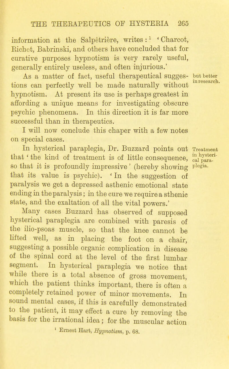 information at the Salpetriere, writes : ^ ' Charcot, Eichet, Babrinski, and others have concluded that for curative purposes hypnotism is very rarely useful, generally entirely useless, and often injurious.' As a matter of fact, useful therapeutical sugges- but better tions can perfectly well be made naturally without hypnotism. At present its use is perhaps greatest in affording a unique means for investigating obscure psychic phenomena. In this direction it is far more successful than in therapeutics. I will now conclude this chaper with a few notes on special cases. In hysterical paraplegia. Dr. Buzzard points out Treatment that ' the kind of treatment is of little consequence, la^pS so that it is profoundly impressive' (hereby showing pisgia. that its value is psychic). ' In the suggestion of paralysis we get a depressed asthenic emotional state ending in the paralysis; in the cure we require a sthenic state, and the exaltation of all the vital powers.' Many cases Buzzard has observed of supposed hysterical paraplegia are combined with paresis of the ilio-psoas muscle, so that the knee cannot be lifted well, as in placmg the foot on a chair, suggesting a possible organic complication in disease of the spinal cord at the level of the first lumbar segment. In hysterical paraplegia we notice that while there is a total absence of gross movement, which the patient thinks important, there is often a completely retained power of minor movements. In sound mental cases, if this is carefully demonstrated to the patient, it may effect a cure by removing the basis for the irrational idea; for the muscular action ' Ernest Hart, Hyimotism, p. 68.