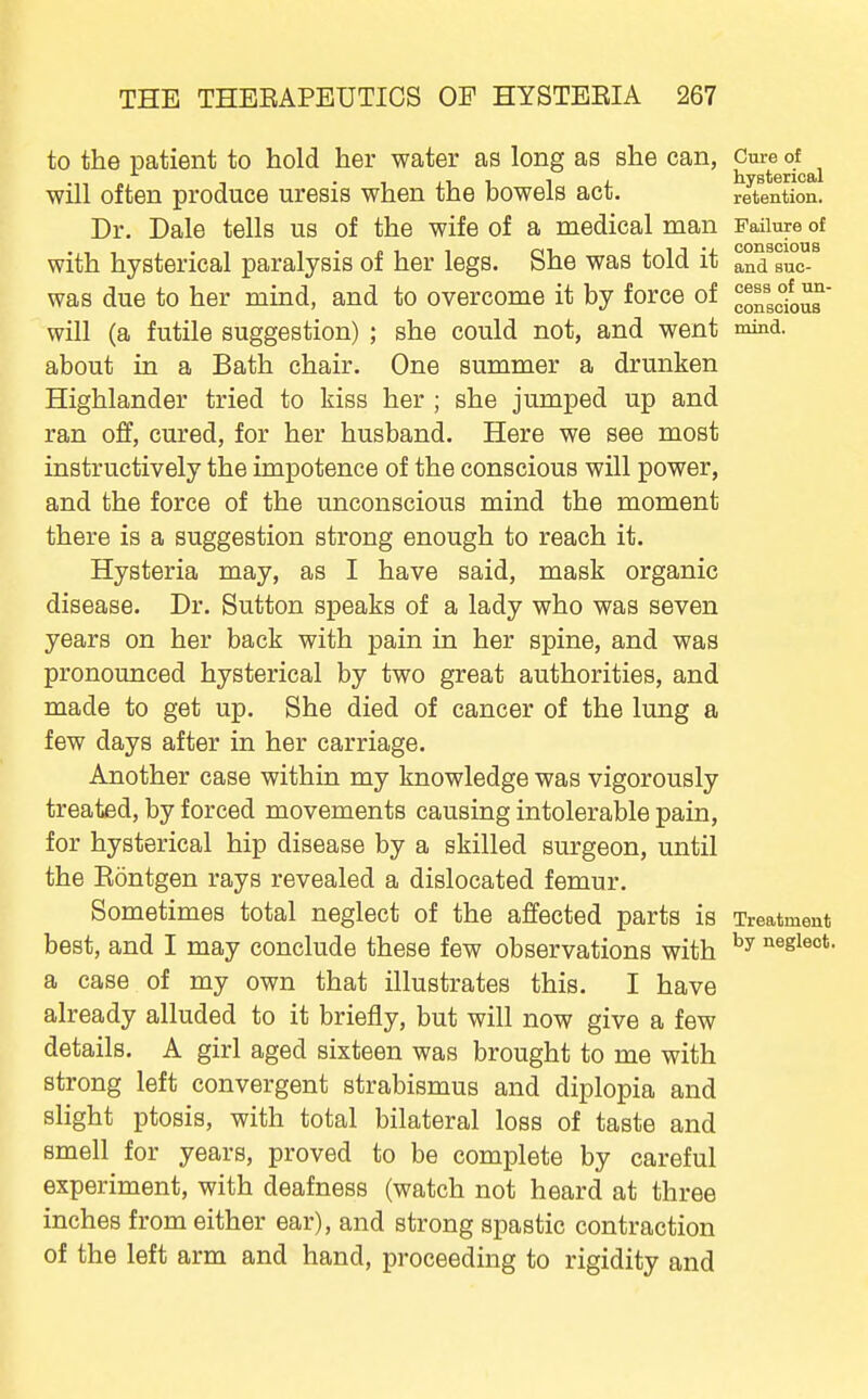 cess of un- conscious to the patient to hold her water aa long as she can, ^^^^^^^^^ will often produce uresis when the bowels act. retention. Dr. Dale tells us of the wife of a medical man Failure of with hysterical paralysis of her legs. She was told it and suc- was due to her mind, and to overcome it by force of will (a futile suggestion) ; she could not, and went mind, about in a Bath chair. One summer a drunken Highlander tried to kiss her ; she jumped up and ran off, cured, for her husband. Here we see most instructively the impotence of the conscious will power, and the force of the unconscious mind the moment there is a suggestion strong enough to reach it. Hysteria may, as I have said, mask organic disease. Dr. Sutton speaks of a lady who was seven years on her back with pain in her spine, and was pronounced hysterical by two great authorities, and made to get up. She died of cancer of the lung a few days after in her carriage. Another case within my knowledge was vigorously treated, by forced movements causing intolerable pain, for hysterical hip disease by a skilled surgeon, until the Eontgen rays revealed a dislocated femur. Sometimes total neglect of the affected parts is Treatment best, and I may conclude these few observations with '^egieot. a case of my own that illustrates this. I have already alluded to it briefly, but will now give a few details. A girl aged sixteen was brought to me with strong left convergent strabismus and diplopia and slight ptosis, with total bilateral loss of taste and smell for years, proved to be complete by careful experiment, with deafness (watch not heard at three inches from either ear), and strong spastic contraction of the left arm and hand, proceeding to rigidity and