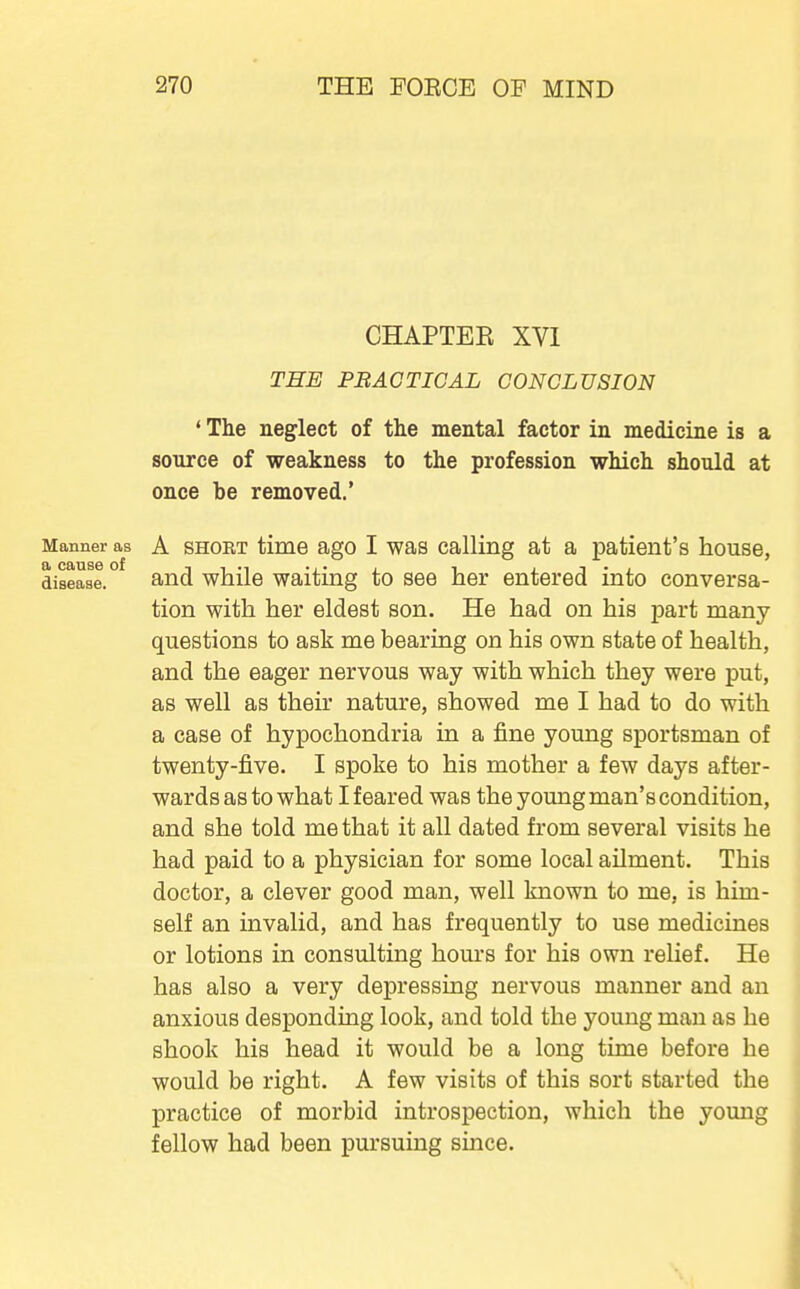 CHAPTEK XVI THE PRACTICAL CONCLUSION ' The neglect of the mental factor in medicine is a source of weakness to the profession which should at once be removed.' Manner as A SHORT time ago I was Calling at a patient's house, a cause of -i t •^ -i- i ^ i i • , disease. and while waitmg to see her entered into conversa- tion with her eldest son. He had on his part many questions to ask me bearing on his own state of health, and the eager nervous way with which they were put, as well as their nature, showed me I had to do with a case of hypochondria ia a fine young sportsman of twenty-five. I spoke to his mother a few days after- wards as to what I feared was the young man's condition, and she told me that it all dated from several visits he had paid to a physician for some local ailment. This doctor, a clever good man, well known to me, is him- self an invalid, and has frequently to use medicines or lotions in consulting hours for his own relief. He has also a very depressing nervous manner and an anxious desponding look, and told the young man as he shook his head it would be a long time before he would be right. A few visits of this sort started the practice of morbid introspection, which the young fellow had been pursuing since.