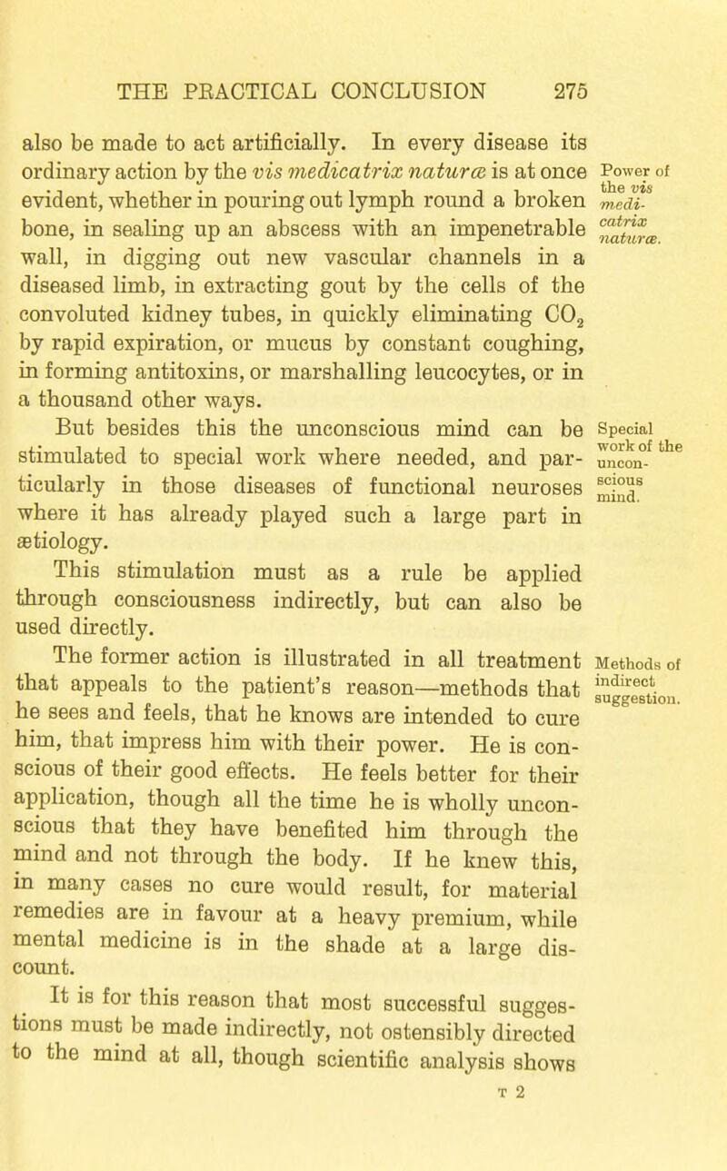 also be made to act artificially. In every disease its ordinary action by the vis medicatrix naturce is at once Power of evident, whether in pouring out lymph round a broken mldi^ bone, in sealing up an abscess with an impenetrable ^ah^cB wall, in digging out new vascular channels in a diseased limb, in extracting gout by the cells of the convoluted kidney tubes, in quickly eliminating COg by rapid expiration, or mucus by constant coughing, in forming antitoxins, or marshalling leucocytes, or in a thousand other ways. But besides this the unconscious mind can be Special stimulated to special work where needed, and par- uncon-^ ticularly in those diseases of functional neuroses where it has already played such a large part in aetiology. This stimulation must as a rule be applied through consciousness indirectly, but can also be used directly. The former action is illustrated in all treatment Methods of that appeals to the patient's reason—methods that suggestion he sees and feels, that he knows are intended to cure him, that impress him with their power. He is con- scious of their good efiects. He feels better for their application, though all the time he is wholly uncon- scious that they have benefited him through the mind and not through the body. If he knew this, in many cases no cure would result, for material remedies are in favour at a heavy premium, while mental medicine is in the shade at a large dis- count. It is for this reason that most successful sugges- tions must be made indirectly, not ostensibly directed to the mind at all, though scientific analysis shows T 2