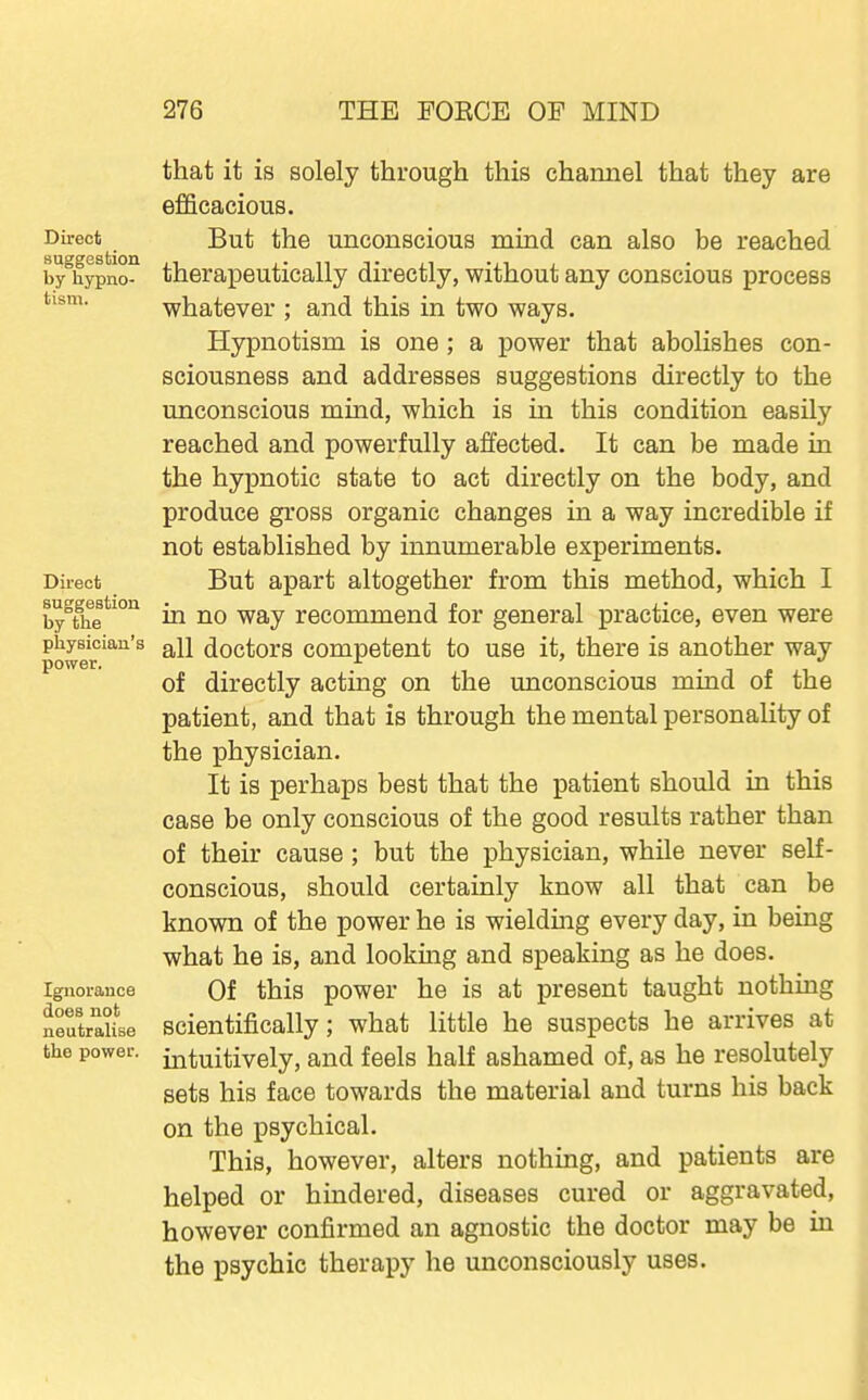 Direct suggestion by hypno- tism. Direct suggestion by the physician's power. Ignorance does not neutralise the power. that it is solely through this channel that they are efficacious. But the unconscious mind can also be reached therapeutically directly, without any conscious process whatever ; and this in two ways. Hypnotism is one; a power that abolishes con- sciousness and addresses suggestions directly to the unconscious mind, which is in this condition easily reached and powerfully affected. It can be made in the hypnotic state to act directly on the body, and produce gross organic changes in a way incredible if not established by innumerable experiments. But apart altogether from this method, which I in no way recommend for general practice, even were all doctors competent to use it, there is another way of directly acting on the unconscious mind of the patient, and that is through the mental personality of the physician. It is perhaps best that the patient should in this case be only conscious of the good results rather than of their cause ; but the physician, while never self- conscious, should certainly know all that can be known of the power he is wielding every day, in being what he is, and looking and speaking as he does. Of this power he is at present taught nothing scientifically; what little he suspects he arrives at intuitively, and feels half ashamed of, as he resolutely sets his face towards the material and turns his back on the psychical. This, however, alters nothing, and patients are helped or hindered, diseases cured or aggravated, however confirmed an agnostic the doctor may be in the psychic therapy he unconsciously uses.