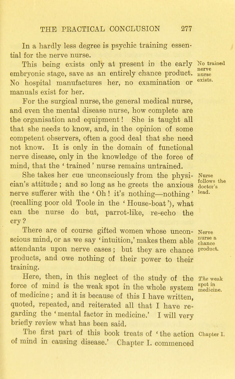 In a hardly less degree is psychic training essen- tial for the nerve nurse. This being exists only at present in the early No trained embryonic stage, save as an entirely chance product, nurse No hospital manufactures her, no examination or manuals exist for her. For the surgical nurse, the general medical nurse, and even the mental disease nurse, how complete are the organisation and equipment! She is taught all that she needs to know, and, in the opinion of some competent observers, often a good deal that she need not know. It is only in the domain of functional nerve disease, only in the knowledge of the force of mind, that the ' trained ' nurse remains untrained. She takes her cue unconsciously from the physi- Nurse cian's attitude; and so long as he greets the anxious doctoA*^* nerve sufferer with the ' Oh ! it's nothing—nothing' (recalling poor old Toole in the ' House-boat'), what can the nurse do but, parrot-like, re-echo the cry ? There are of course gifted women whose uncon- Nerve scious mind, or as we say 'intuition,' makes them able ^^Zc^ attendants upon nerve cases; but they are chance Product, products, and owe nothing of their power to their training. Here, then, in this neglect of the study of the TJwv/eak force of mind is the weak spot in the whole system Sidne. of medicine; and it is because of this I have written, quoted, repeated, and reiterated all that I have re- garding the * mental factor in medicine.' I will very briefly review what has been said. The first part of this book treats of ' the action Chapter i. of mind in causing disease.' Chapter I. commenced