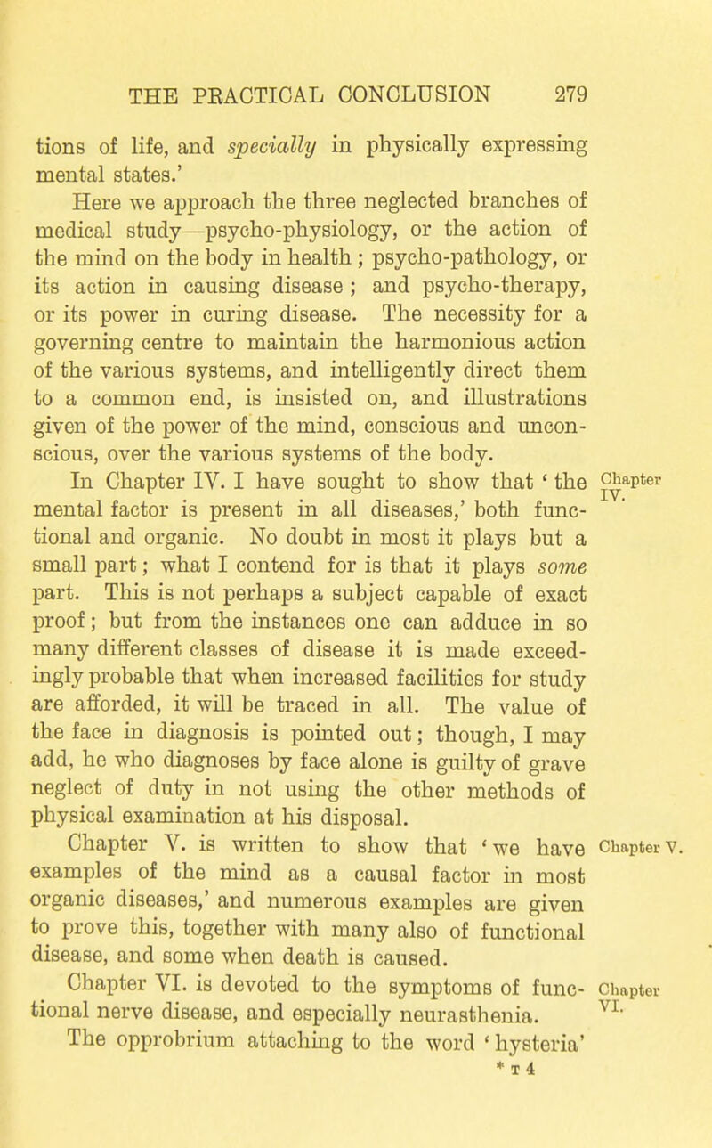 tions of life, and specially in physically expressing mental states.' Here we approach the three neglected branches of medical study—psycho-physiology, or the action of the mind on the body in health ; psycho-pathology, or its action in causing disease ; and psycho-therapy, or its power in curing disease. The necessity for a governing centre to maintain the harmonious action of the various systems, and intelligently direct them to a common end, is insisted on, and illustrations given of the power of the mind, conscious and uncon- scious, over the various systems of the body. In Chapter IV. I have sought to show that ' the chapter mental factor is present in all diseases,' both func- tional and organic. No doubt in most it plays but a small part; what I contend for is that it plays some part. This is not perhaps a subject capable of exact proof; but from the instances one can adduce in so many different classes of disease it is made exceed- ingly probable that when increased facilities for study are afforded, it will be traced in all. The value of the face in diagnosis is pointed out; though, I may add, he who diagnoses by face alone is guilty of grave neglect of duty in not using the other methods of physical examination at his disposal. Chapter V. is written to show that 'we have Chapter examples of the mind as a causal factor in most organic diseases,' and numerous examples are given to prove this, together with many also of functional disease, and some when death is caused. Chapter VI. is devoted to the symptoms of func- chapter tional nerve disease, and especially neurasthenia. The opprobrium attaching to the word ' hysteria'