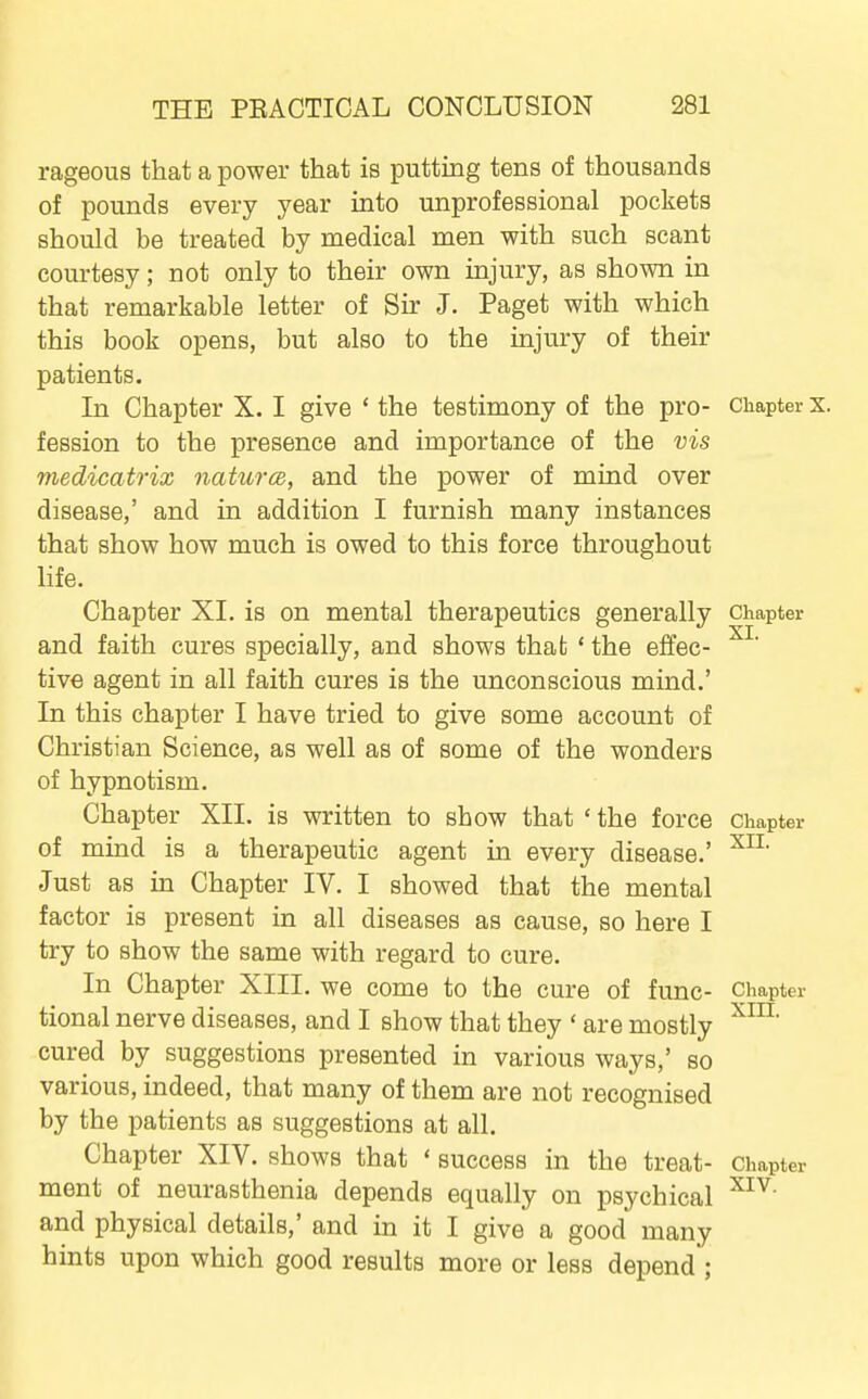 rageous that a power that is putting tens of thousands of pounds every year into unprofessional pockets should be treated by medical men with such scant courtesy; not only to their own injury, as shown in that remarkable letter of Sir J. Paget with which this book opens, but also to the injury of their patients. In Chapter X. I give ' the testimony of the pro- Chapter x. fession to the presence and importance of the vis 7nedicatrix naturcB, and the power of mind over disease,' and in addition I furnish many instances that show how much is owed to this force throughout life. Chapter XI. is on mental therapeutics generally Chapter and faith cures specially, and shows that * the effec- tive agent in all faith cures is the unconscious mind.' In this chapter I have tried to give some account of Christian Science, as well as of some of the wonders of hypnotism. Chapter XII. is written to show that ' the force chapter of mind is a therapeutic agent in every disease.' Just as in Chapter IV. I showed that the mental factor is present in all diseases as cause, so here I try to show the same with regard to cure. In Chapter XIII. we come to the cure of func- Chapter tional nerve diseases, and I show that they ' are mostly cured by suggestions presented in various ways,' so various, indeed, that many of them are not recognised by the patients as suggestions at all. Chapter XIV. shows that ' success in the treat- Chapter ment of neurasthenia depends equally on psychical and physical details,' and in it I give a good many hints upon which good results more or less depend ;