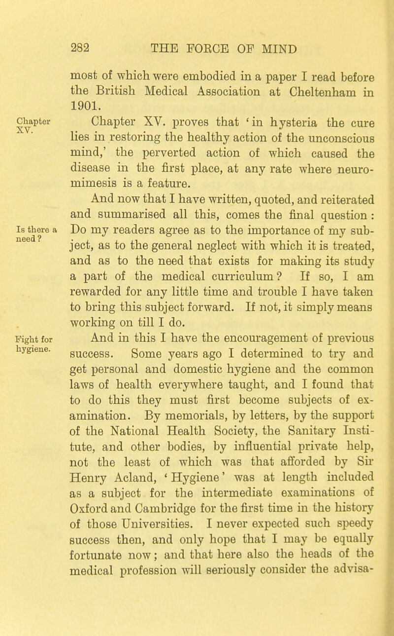 most of which were embodied in a paper I read before the British Medical Association at Cheltenham in 1901. Chapter Chapter XV. proves that 'in hysteria the cure lies in restoring the healthy action of the unconscious mind,' the perverted action of which caused the disease in the first place, at any rate where neuro- mimesis is a feature. And now that I have written, quoted, and reiterated and summarised all this, comes the final question : Is there a Do my readers agree as to the importance of my sub- ject, as to the general neglect with which it is treated, and as to the need that exists for making its study a part of the medical curriculum? If so, I am rewarded for any little time and trouble I have taken to bring this subject forward. If not, it simply means working on till I do. Fight for And in this I have the encom'agement of previous hygiene. guccess. Somo years ago I determined to try and get personal and domestic hygiene and the common laws of health everywhere taught, and I found that to do this they must first become subjects of ex- amination. By memorials, by letters, by the support of the National Health Society, the Sanitary Insti- tute, and other bodies, by influential private help, not the least of which was that afforded by Sir Henry Acland, ' Hygiene' was at length included as a subject for the intermediate examinations of Oxford and Cambridge for the first time in the history of those Universities. I never expected such speedy success then, and only hope that I may be equally fortunate now; and that here also the heads of the medical profession will seriously consider the advisa-