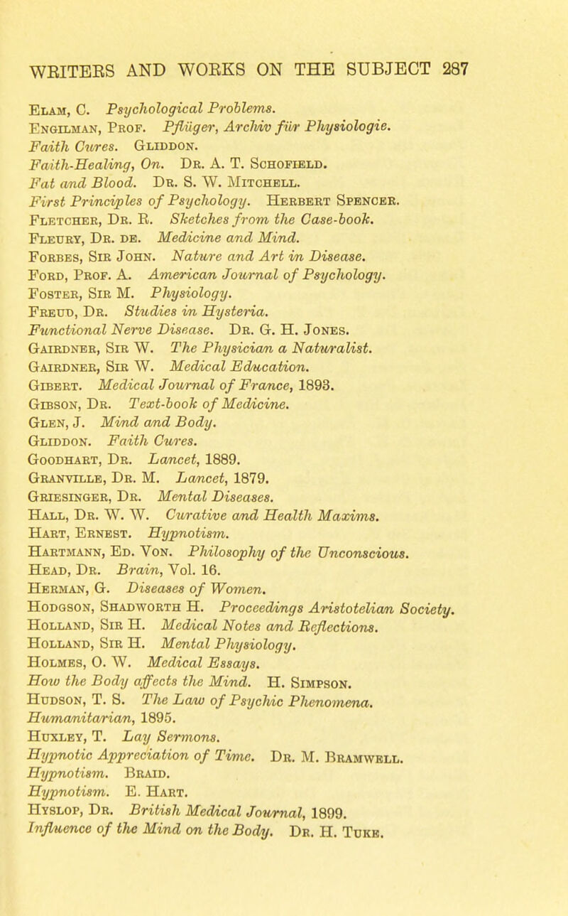 Elam, C. Psychological Problems. Engilman, Prof. PflUgei; Arclviv fii/r Physiologic. Faith Cures. Gliddon. Faith-Healing, On. Dr. A. T. Schofield. Fat and Blood. Dr. S. W. Mitchell. First Principles of Psychology. Herbert Spencbb. Fletcher, Dr. E. SJcetches from the Case-book. Fledry, Dr. de. Medicine and Mind. Forbes, Sir John. Nature and Art in Disease, Ford, Prof. A. American, Journal of Psychology. Foster, Sir M. Physiology. Freud, Dr. Studies in Hysteria. Functional Nerve Disease. Dr. G-. H. Jones. Gaiedner, Sir W. The Physicia/n a Naturalist. Gairdner, Sir W. Medical Education. GiBBRT. Medical Journal of France, 1893. Gibson, Dr. Text-booh of Medicine. Glen, J. Mind a/nd Body. Gliddon. Faith Cures. Goodhaet, Dr. Lancet, 1889, Granville, Dr. M. I^ancet, 1879. Griesinger, Dr. Mental Diseases. Hall, Dr. W. W. Curative and Health Maxims. Hart, Ernest. Hypnotism. Hartmann, Ed. Von. Philosophy of the Unconscious. Head, Dr. Brain, Vol. 16. Herman, G. Diseases of Women. Hodgson, Shadworth H. Proceedn/ngs Aristotelian Society. Holland, Sir H. Meddcal Notes and Beflectiona. Holland, Sir H. Mental Physiology. Holmes, 0. W. Medical Essays. Hoto the Body affects the Mind. H. Simpson. Hudson, T. S. The Lam of PsycJdc Phenomena. Humanitarian, 1895. Huxley, T. Lay Sermons. Hyjjnotic Appreciation of Time. Dr. M. Bramwell. Hypnotism. Braid. Hypnotism. E. Hart. Hyslop, Dr. British Medical Journal, 1899. Influence of the Mind on the Body. Dr. H. Tukb.