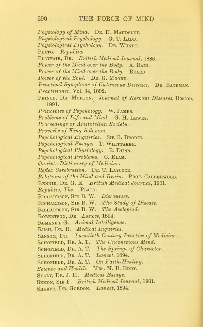 Physiology of Mmd. Dr. H. Maudsley. Physiological Psychology. G. T. Ladd. Physiological Psychology. Dr. Wundt. Plato. BepuhUc. Playfair, Dr. British Medical Journal, 1886. Potver of the Mind over the Body. A. Bain. Power of the Mind over the Body. Beard. Poiver of the Soul. Dr. G. Moore. Practical Symptoms of Cutaneous Diseases. Dr. Bateman. Practitioner, Vol. 34, 1892. Prince, Dr. Morton. Journal of Nervous Diseases, Boston, 1891. Principles of Psychology. W. James. Problems of Life and Mind. G. H. Lewes. Proceedings of Aristotelian Society. Proverbs of King Solomon. Psychological Enquiries, Sir B. Brodie. Psychological Essays. T. Whittaker. Psychological Physiology. E. Dunn. Psychological Problems. G. Elam. Quain's Dictionary of Medicine. Beflex Cerebration. Dr. T. Laycock. Belations of the Mind and Brain. Prof. Calderwood. Rennib, Dr. G. E. British Medical Jownal, 1901. Bepublic, The. Plato. EiCHARDSON, Sir B. W. Discourses. Eichardson, Sir B. W. The Study of Disease. EiCHARDSON, Sir B. W. The Asclepiad. EoBERTSON, Dr. La/ncet, 1894. Romanes, G. Animal Intelligence. Rush, Dr. B. Medical Inquiries. Sansom, Dr. Twentieth Century Practice of Medicine. Schofield, Dr. A. T. The Unconscious Mind. ScHOFiELD, Dr. a. T. The Springs of Character. Schofield, Dr. A. T. Lamcet, 1894. Schofield, Dr. A. T. On Faith-Healing. Science and Health. Mrs. M. B. Eddy. Sealy, Dr. J. H. Meddcal Essays. Sbmon, Sir F. British Medical Journal, 1901. Sharpe, Dr. Gordon. Lancet, 1894.