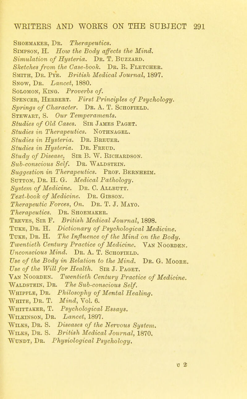 Shoemaker, Dr. Therapeutics. Simpson, H. Hotv the Body affects the Mind. Simulation of Hysteria. Dr. T, Buzzard. Sketches from the Case-booJc. Dr. R. Fletcher. Smith, Dr. Pyb. British Medical Jov/rnal, 1897. Snow, Dr. Lancet, 1880. Solomon, King. Proverbs of. Spencer, Herbert. First Principles of Psychology. Springs of Character. Dr. A. T. Schofield. Stewart, S. Our Temperaments. Studies of Old Cases. Sir James Paget. Studies im, Therapeutics. Nothnagel. Studies in Hysteria. Dr. Breuer. Studies in Hysteria. Dr. Freud. Study of Disease. Sir B. W. Richardson. Sub-conscious Self. Dr. Waldstein. Suggestion in Therapeiitics. Prof. Bernhbim. Sutton, Dr. H. G. Medical Pathology. System of Medicine. Dr. C. Allbutt. Text-booh of Medicine. Dr. Gibson. Therapeutic Forces, On. Dr. T. J. Mayo. Therapeutics. Dr. Shoemaker. Treves, Sir F. British Medical Journal, 1898. Tuke, Dr. H. Dictionary of Psychological Medicine. TuKE, Dr. H. The Influence of the Mind on the Body, Tiuentieth Century Practice of Medicine. Van Noorden, Unconscious Mind. Dr. A. T. Schofield. Use of the Body in Relation to the Mind. Dr. G. Moore, Use of the Will for Health. Sir J. Paget. Van Noorden. Twentieth Century Practice of Medicine. Waldstein, Dr. The Sub-conscious Self. Whipple, Dr. Philosophy of Mental Healing. White, Dr. T. Mind, Vol. 6. Whittaker, T. Psychological Essays, Wilkinson, Dr. Lancet, 1897. WiLKS, Dr. S. Diseases of the Nervous System, Wilks, Dr. S. British Medical Journal, 1870. WuNDT, Dr. Physiological Psychology, TJ 2