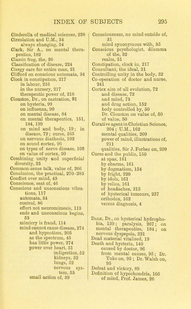 Cinderella of medical sciences, 228 Circulation and U.M., 54 always changing, 54 Clark, Sir A., on mental thera- peutics, 182 Classic frog, the, 26 Classification of disease, 224 Clergy care for entire man, 21 Clifford on conscious automata, 34 Clock in constipation, 217 in labour, 216 in the nursery, 217 therapeutic power of, 216 Clouston, Dr., on castration, 91 on hysteria, 99 on influenza, 90 on mental disease, 84 on mental therapeutics, 151, 184,199 on mind and body, 19; in disease, 72 ; cures, 165 on nervous diathesis, 102 on sound cortex, 96 on types of nerve disease, 103 on value of cortex, 50 Combining unity and superficial diversity, 25 Common-sense talk, value of, 266 Conclusion, the practical, 270-283 Conflict over mind, 43 Conscience, seat of, 46 Conscious and unconscious vibra- tions, 117 automata, 34 control, 86 effort not neuromimesis, 113 ends and unconscious begins, 53 mimicry is fraud, 114 mind cannot cause disease, 274 and hypnotism, 205 as the spectrum, 45 has little power, 274 power over heart, 51 indigestion, 52 kidneys, 52 lungs, 52 nervous sys- tem, 53 small action of, 39 Consciousness, no mind outside of, 31 mind synonymous with, 35 Conscious psychologist, dilemma of the, 32 realm, 51 Constipation, clock in, 217 Consultant, the ideal, 21 Controlling unity in the body, 32 Co-operation of doctor and nurse, 241 Cortex aim of all evolution, 72 and disease, 72 and mind, 73 and drug action, 152 body controlled by, 50 Dr. Clouston on value of, 50 of value, 50 Curative agent in Christian Science, 204; U.M., 162 mental quaUties, 209 power of mind, illustrations of, 211 qualities. Sir J. Forbes on, 209 Cures and the public, 150 at spas, 161 by charms, 161 by dogmatism, 154 by fright, 220 by idols, 161 by relics, 161 of headaches, 215 of hysterical tumours, 257 orthodox, 162 versus diagnosis, 4 Dale, Dr., on hysterical hydropho- bia, 139; paralysis, 267; on mental therapeutics, 184; on nervous dyspepsia, 221 Dead material vitalised, 19 Death and hysteria, 140 caused by doctor, 96 from mental causes, 95; Dr. Tuke on, 95 ; Dr. Walsh on, 95 Defeat and victory, 89 Definition of hypochondria, 105 of mind. Prof. James, 26