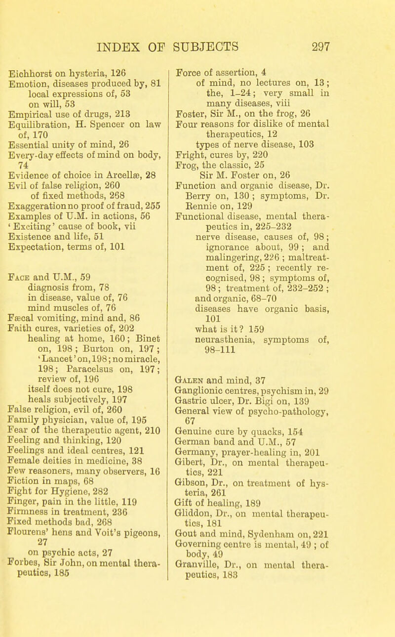 Eichhorst on hysteria, 126 Emotion, diseases produced by, 81 local expressions of, 53 on will, 53 Empirical use of drugs, 213 Equilibration, H. Spencer on law of, 170 Essential unity of mind, 26 Every-day efiects of mind on body, 74 Evidence of choice in Arcellse, 28 Evil of false religion, 260 of fixed methods, 258 Exaggeration no proof of fraud, 255 Examples of U.M. in actions, 56 ' Exciting' cause of book, vii Existence and life, 51 Expectation, terms of, 101 Face and U.M., 59 diagnosis from, 78 in disease, value of, 76 mind muscles of, 76 FsBcal vomiting, mind and, 86 Faith cures, varieties of, 202 healing at home, 160; Binet on, 198; Burton on, 197; ' Lancet' on, 198; no miracle, 198; Paracelsus on, 197; review of, 196 itself does not cure, 198 heals subjectively, 197 False religion, evil of, 260 Family physician, value of, 195 Fear of the therapeutic agent, 210 Feeling and thinking, 120 Feelings and ideal centres, 121 Female deities in medicine, 38 Few reasoners, many observers, 16 Fiction in maps, 68 Fight for Hygiene, 282 Finger, pain in the little, 119 Firmness in treatment, 236 Fixed methods bad, 268 Flourens' hens and Volt's pigeons, 27 on psychic acts, 27 Forbes, Sir John, on mental thera- peutics, 185 Force of assertion, 4 of mind, no lectures on, 13; the, 1-24; very small in many diseases, viii Foster, Sir M., on the frog, 26 Four reasons for dislike of mental therapeutics, 12 types of nerve disease, 103 Fright, cures by, 220 Frog, the classic, 25 Sir M. Foster on, 26 Function and organic disease. Dr. Berry on, 130 ; symptoms. Dr. Eennie on, 129 Functional disease, mental thera- peutics in, 225-232 nerve disease, causes of, 98; ignorance about, 99; and malingering, 226; maltreat- ment of, 225 ; recently re- cognised, 98; symptoms of, 98 ; treatment of, 232-252 ; and organic, 68-70 diseases have organic basis, 101 what is it ? 159 neurasthenia, symptoms of, 98-111 Galen and mind, 37 Ganglionic centres, psychism in, 29 Gastric ulcer, Dr. Bigi on, 139 General view of psycho-pathology, 67 Genuine cure by quacks, 154 German band and U.M., 57 Germany, prayer-healing in, 201 Gibert, Dr., on mental therapeu- tics, 221 Gibson, Dr., on treatment of hys- teria, 261 Gift of healing, 189 Gliddon, Dr., on mental therapeu- tics, 181 Gout and mind, Sydenham on, 221 Governing centre is mental, 49 ; of body, 49 Granville, Dr., on mental thera- peutics, 183