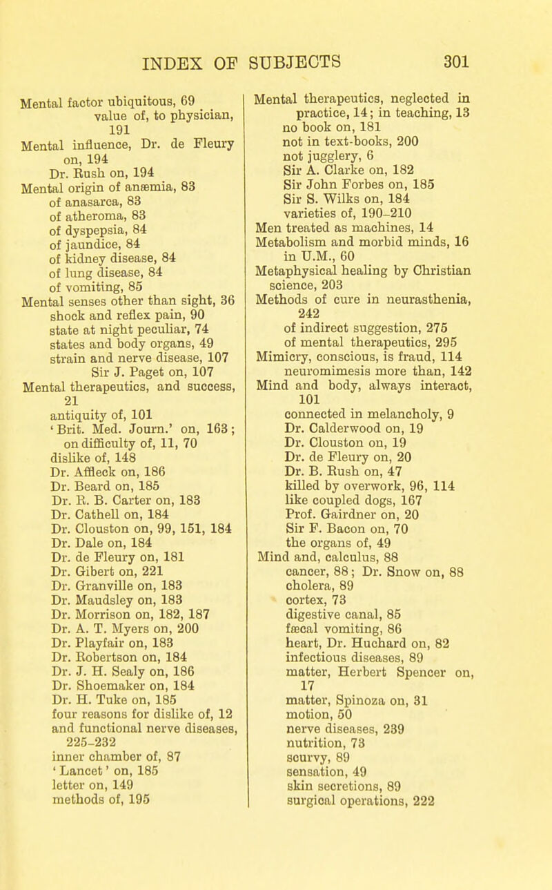 Mental factor ubiquitous, 69 value of, to physician, 191 Mental influence. Dr. de Fleury on, 194 Dr. Eush on, 194 Mental origin of aneemia, 83 of anasarca, 83 of atheroma, 83 of dyspepsia, 84 of jaundice, 84 of kidney disease, 84 of lung disease, 84 of vomiting, 85 Mental senses other than sight, 36 shock and reflex pain, 90 state at night pecuUar, 74 states and body organs, 49 strain and nerve disease, 107 Sir J. Paget on, 107 Mental therapeutics, and success, 21 antiquity of, 101 ' Brit. Med. Journ.' on, 163; on difficulty of, 11, 70 disUke of, 148 Dr. Affleck on, 186 Dr. Beard on, 185 Dr. R. B. Carter on, 183 Dr. Cathell on, 184 Dr. Clouston on, 99, 151, 184 Dr. Dale on, 184 Dr. de Fleury on, 181 Dr. Gibert on, 221 Dr. Granville on, 183 Dr. Maudsley on, 183 Dr. Morrison on, 182, 187 Dr. A. T. Myers on, 200 Dr. Playfair on, 183 Dr. Robertson on, 184 Dr. J. H. Sealy on, 186 Dr. Shoemaker on, 184 Dr. H. Tuke on, 185 four reasons for dislike of, 12 and functional nerve diseases, 225-232 inner chamber of, 87 ' Lancet' on, 185 letter on, 149 methods of, 195 Mental therapeutics, neglected in practice, 14; in teaching, 13 no book on, 181 not in text-books, 200 not jugglery, 6 Sir A. Clarke on, 182 Sir John Forbes on, 185 Sir S. Wilks on, 184 varieties of, 190-210 Men treated as machines, 14 Metabolism and morbid minds, 16 in U.M., 60 Metaphysical healing by Christian science, 203 Methods of cure in neurasthenia, 242 of indirect suggestion, 275 of mental therapeutics, 295 Mimicry, conscious, is fraud, 114 neuromimesis more than, 142 Mind and body, always interact, 101 connected in melancholy, 9 Dr. Calderwood on, 19 Dr. Clouston on, 19 Dr. de Fleury on, 20 Dr. B. Eush on, 47 killed by overwork, 96, 114 like coupled dogs, 167 Prof. Gairdner on, 20 Sir F. Bacon on, 70 the organs of, 49 Mind and, calculus, 88 cancer, 88; Dr. Snow on, 88 cholera, 89 cortex, 73 digestive canal, 85 faecal vomiting, 86 heart. Dr. Huchard on, 82 infectious diseases, 89 matter, Herbert Spencer on, 17 matter, Spinoza on, 81 motion, 50 nerve diseases, 239 nutrition, 73 scurvy, 89 sensation, 49 skin secretions, 89 surgical operations, 222