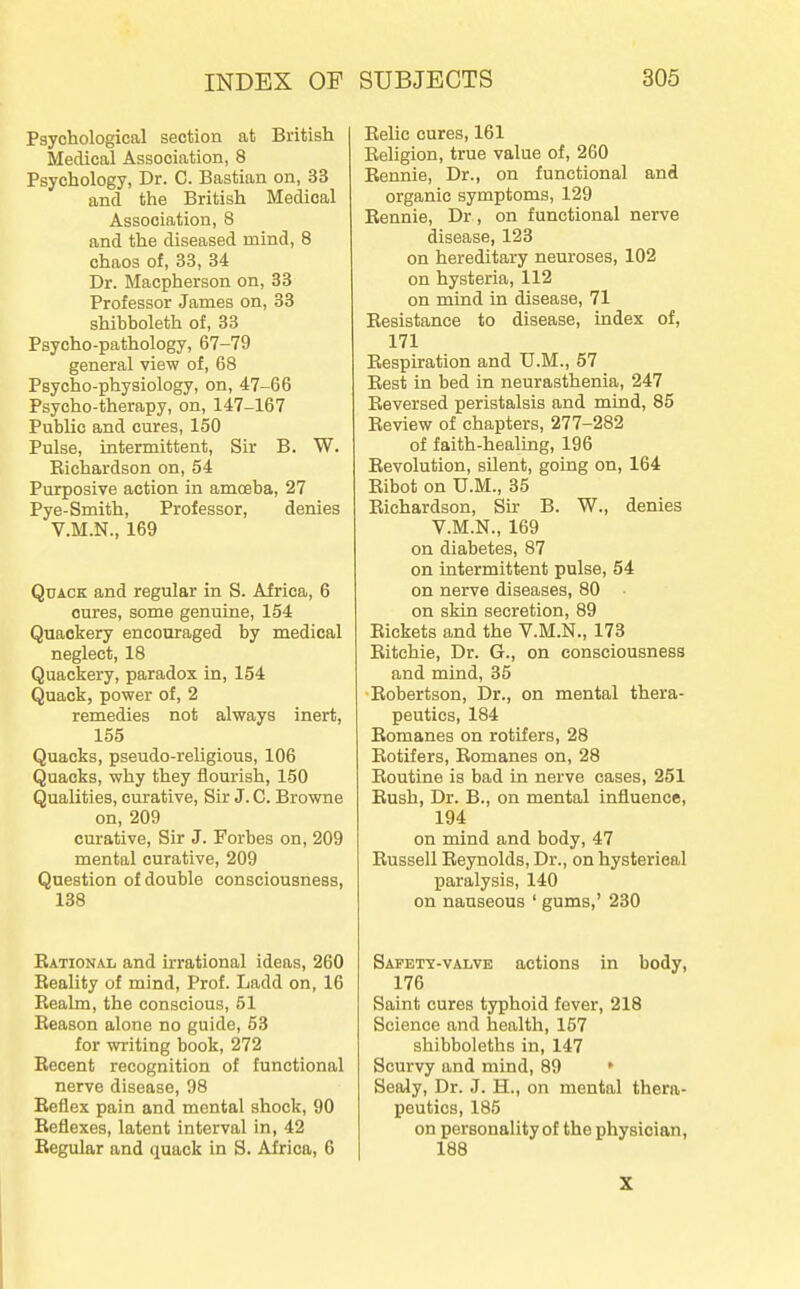 Psychological section at British Medical Association, 8 Psychology, Dr. C. Bastian on, 33 and the British Medical Association, 8 and the diseased mind, 8 chaos of, 33, 34 Dr. Macpherson on, 33 Professor James on, 33 shibboleth of, 33 Psycho-pathology, 67-79 general view of, 68 Psycho-physiology, on, 47-66 Psycho-therapy, on, 147-167 Public and cures, 150 Pulse, intermittent. Sir B. W. Richardson on, 54 Purposive action in amoeba, 27 Pye-Smith, Professor, denies V.M.N., 169 Quack and regular in S. Africa, 6 cures, some genuine, 154 Quackery encouraged by medical neglect, 18 Quackery, paradox in, 154 Quack, power of, 2 remedies not always inert, 155 Quacks, pseudo-reUgious, 106 Quacks, why they flourish, 150 Qualities, curative. Sir J. C. Browne on, 209 curative, Sir J. Forbes on, 209 mental curative, 209 Question of double consciousness, 138 Eational and irrational ideas, 260 Reality of mind. Prof. Ladd on, 16 Realm, the conscious, 61 Reason alone no guide, 53 for writing book, 272 Recent recognition of functional nerve disease, 98 Reflex pain and mental shock, 90 Reflexes, latent interval in, 42 Regular and quack in S. Africa, 6 Relic cures, 161 Religion, true value of, 260 Eennie, Dr., on functional and organic symptoms, 129 Rennie, Dr, on functional nerve disease, 123 on hereditary neuroses, 102 on hysteria, 112 on mind in disease, 71 Resistance to disease, index of, 171 Respiration and U.M., 57 Rest in bed in neurasthenia, 247 Reversed peristalsis and mind, 85 Review of chapters, 277-282 of faith-healing, 196 Revolution, silent, going on, 164 Ribot on U.M., 35 Richardson, Sir B. W., denies V.M.N., 169 on diabetes, 87 on intermittent pulse, 54 on nerve diseases, 80 on skin secretion, 89 Rickets and the V.M.N., 173 Ritchie, Dr. G., on consciousness and mind, 35 •Robertson, Dr., on mental thera- peutics, 184 Romanes on rotifers, 28 Rotifers, Romanes on, 28 Routine is bad in nerve cases, 251 Rush, Dr. B., on mental influence, 194 on mind and body, 47 Russell Reynolds, Dr., on hysterical paralysis, 140 on nauseous ' gums,' 230 Safety-valve actions in body, 176 Saint cures typhoid fever, 218 Science and health, 157 shibboleths in, 147 Scurvy and mind, 89 ' Sealy, Dr. J. H., on mental thera- peutics, 185 on personality of the physician, 188 X