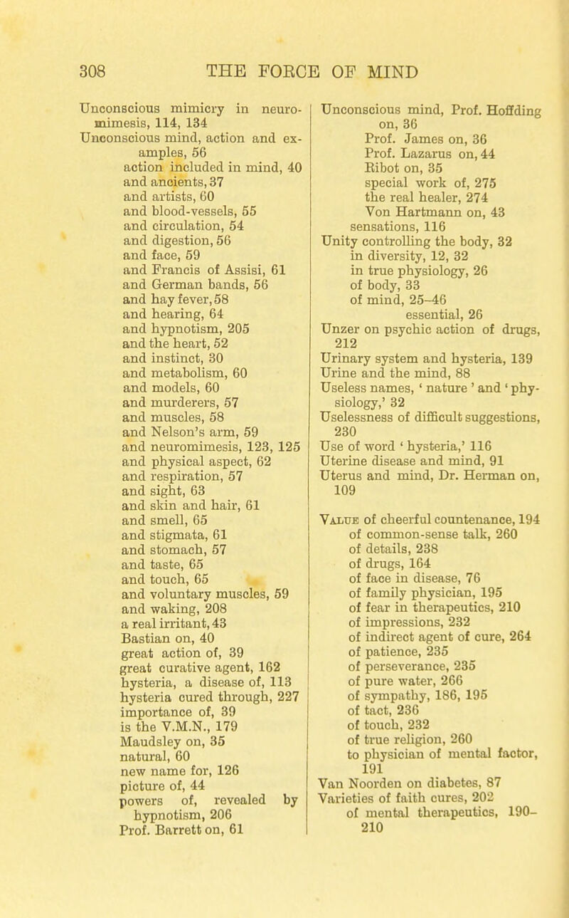 Unconscious mimicry in neuro- mimesis, 114, 134 Unconscious mind, action and ex- amples, 56 action included in mind, 40 and ancients, 37 and artists, 60 and blood-vessels, 55 and circulation, 54 and digestion, 56 and face, 59 and Francis of Assisi, 61 and German bands, 56 and hay fever, 58 and hearing, 64 and hypnotism, 205 and the heart, 52 and instinct, 30 and metabolism, 60 and models, 60 and murderers, 57 and muscles, 58 and Nelson's arm, 69 and neuromimesis, 123, 125 and physical aspect, 62 and respiration, 57 and sight, 63 and skin and hair, 61 and smell, 65 and stigmata, 61 and stomach, 57 and taste, 65 and touch, 65 and voluntary muscles, 59 and waking, 208 a real irritant, 43 Bastian on, 40 great action of, 39 great curative agent, 162 hysteria, a disease of, 113 hysteria cured through, 227 importance of, 39 is the V.M.N., 179 Maudsley on, 35 natural, 60 new name for, 126 picture of, 44 powers of, revealed by hypnotism, 206 Prof. Barrett on, 61 Unconscious mind, Prof. Hoffding on, 36 Prof. James on, 36 Prof. Lazarus on, 44 Eibot on, 35 special work of, 276 the real healer, 274 Von Hartmann on, 43 sensations, 116 Unity controlling the body, 32 in diversity, 12, 32 in true physiology, 26 of body, 33 of mind, 25—46 essential, 26 Unzer on psychic action of drugs, 212 Urinary system and hysteria, 139 Urine and the mind, 88 Useless names, ' nature ' and ' phy- siology,' 32 Uselessness of difficult suggestions, 230 Use of word ' hysteria,' 116 Uterine disease and mind, 91 Uterus and mind, Dr. Herman on, 109 Value of cheerful countenance, 194 of common-sense talk, 260 of details, 238 of drugs, 164 of face in disease, 76 of family physician, 195 of fear in therapeutics, 210 of impressions, 232 of indirect agent of cure, 264 of patience, 235 of perseverance, 235 of pure water, 266 of sympathy, 186, 195 of tact, 236 of touch, 232 of true reUgion, 260 to physician of mental factor, 191 Van Noorden on diabetes, 87 Varieties of faith cures, 202 of mental therapeutics, 190- 210