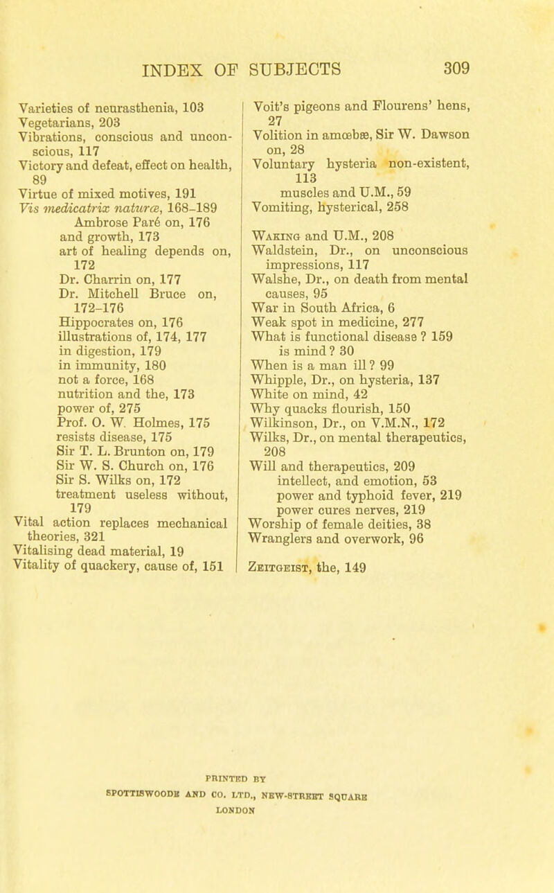 Varieties of neurasthenia, 103 Vegetarians, 203 Vibrations, conscious and uncon- scious, 117 Victory and defeat, effect on health, 89 Virtue of mixed motiyes, 191 Vis medicatrix naturcB, 168-189 Ambrose Par6 on, 176 and growth, 173 art of healing depends on, 172 Dr. Charrin on, 177 Dr. Mitchell Bruce on, 172-176 Hippocrates on, 176 illustrations of, 174, 177 in digestion, 179 in immunity, 180 not a force, 168 nutrition and the, 173 power of, 275 Prof. O. W, Hohnes, 175 resists disease, 175 Sir T. L. Brunton on, 179 Su- W. S. Church on, 176 Sir S. Wilis on, 172 treatment useless without, 179 Vital action replaces mechanical theories, 321 Vitalising dead material, 19 Vitality of quackery, cause of, 151 I Voit's pigeons and Flourens' hens, 27 Volition in amcebffi, Sir W. Dawson on, 28 Voluntary hysteria non-existent, 113 muscles and U.M., 59 Vomiting, hysterical, 258 Waking and U.M., 208 Waldstein, Dr., on unconscious impressions, 117 Walshe, Dr., on death from mental causes, 95 War in South Africa, 6 Weak spot in medicine, 277 What is functional disease ? 159 is mind ? 30 When is a man iU ? 99 Whipple, Dr., on hysteria, 137 White on mind, 42 Why quacks flourish, 150 Wilkinson, Dr., on V.M.N., 172 Wilks, Dr., on mental therapeutics, 208 Will and therapeutics, 209 intellect, and emotion, 53 power and typhoid fever, 219 power cures nerves, 219 Worship of female deities, 38 Wranglers and overwork, 96 Zeitgeist, the, 149 PniNTBD BY SPOTTISWOODB AHD CO. LTD., NKW-STREBT SqUARB LONDON