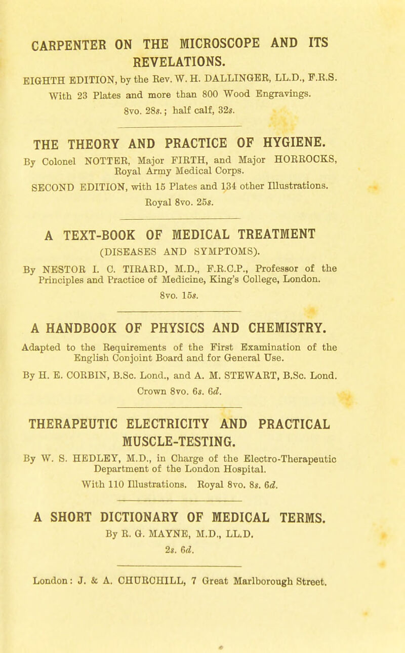 CARPENTER ON THE MICROSCOPE AND ITS REVELATIONS. EIGHTH EDITION, by the Eev. W. H. DALLINGER, LL.D., F.R.S. With 23 Plates and more than 800 Wood Engravings. 8vo. 28s.; half calf, 32s. THE THEORY AND PRACTICE OF HYGIENE. By Colonel NOTTER, Major FIRTH, and Major HORROOKS, Royal Army Medical Corps. SECOND EDITION, with 15 Plates and 134 other Illustrations. Royal Svo. 25s. A TEXT-BOOK OF MEDICAL TREATMENT (DISEASES AND SYMPTOMS). By NESTOR I. C. TIRARD, M.D., F.R.O.P., Professor of the Principles and Practice of Medicine, King's College, London. Svo. 15s. A HANDBOOK OF PHYSICS AND CHEMISTRY. Adapted to the Requirements of the First Examination of the English Conjoint Board and for General Use. By H. E. CORBIN, B.Sc. Lond., and A. M. STEWART, B.Sc. Lond. Crown Svo. 6s. Gd. THERAPEUTIC ELECTRICITY AND PRACTICAL MUSCLE-TESTING. By W. S. HEDLEY, M.D., in Charge of the Electro-Therapeutic Department of the London Hospital. With 110 Illustrations. Royal Svo. 8s. 6d. A SHORT DICTIONARY OF MEDICAL TERMS. By R. G. MAYNE, M.D., LL.D, 2s. 6d.