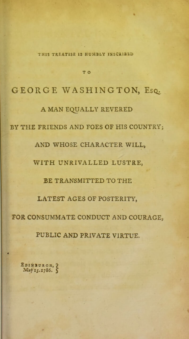 THIS TREATISE IS HUMBLY INSCRIBED T O GEORGE WASHINGTON, Esq- A MAN EQUALLY REVERED BY THE FRIENDS AND FOES OF HIS COUNTRY; AND WHOSE CHARACTER WILL, WITH UNRIVALLED LUSTRE, BE TRANSMITTED TO THE LATEST AGES OF POSTERITY, FOR CONSUMMATE CONDUCT AND COURAGE, PUBLIC AND PRIVATE VIRTUE- \ Edinburgh, ? Ma^ij.1786. 5