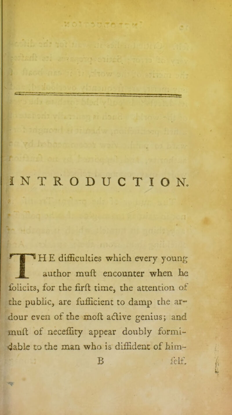 czzz INTRODUCTION. H E difficulties which every young author muft encounter when he folicits, for the firft time, the attention of the public, are fufficient to damp the ar~ dour even of the moft adlive genius; and muft of neceffity appear doubly formi- dable to the man who is diffident of him- B felf