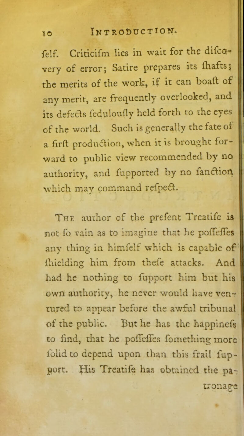 felf. Criticifm lies in wait for the difco- very of error; Satire prepares its fhafts; the merits of the work, if it can. boaft of any merit, are frequently overlooked, and its defects feduloufly held forth to the eyes of the world. Such is generally the fate oi a firfl production, when it is brought for- ward to public view recommended by no authority, and fupported by no landtiorx which may command refpeft. The author cf the prefent Treatife is not fo vain as to imagine that he pofifefies any thing in himfelf which is capable of Ihielding him from thefe attacks. And had he nothing to fupport him but his own authority, he never would have ven- tured to appear before the awful tribunal of the public. But he has the happinefs to find, that he poiTdfes fomething more folidto depend upon than this frail fup- port. His Treatife has obtained the pa- tronage