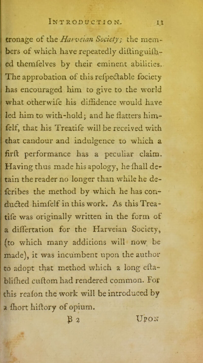 eronage of the Harveian Society; the mem- bers of which have repeatedly diftinguiffi- ed themfelves by their eminent abilities. The approbation of this refpectable fociety has encouraged him to give to the world what otherwife his diffidence would have led him to with-hold; and he flatters him- felf, that his Treatife will be received with chat candour and indulgence to which a firft performance has a peculiar claim. Having thus made his apology, he fhall de- tain the reader no longer than while he de- feribes the method by which he has con- ducted himfelf in this work. As this Trea- tife was originally written in the form of a diflertation for the Harveian Society, (to which many additions will now be made), it was incumbent upon the author to adopt that method which a long efta- blifhed cuff om had rendered common. For this reafon the work will be introduced by a fhort hiffory of opium. £2 Upon