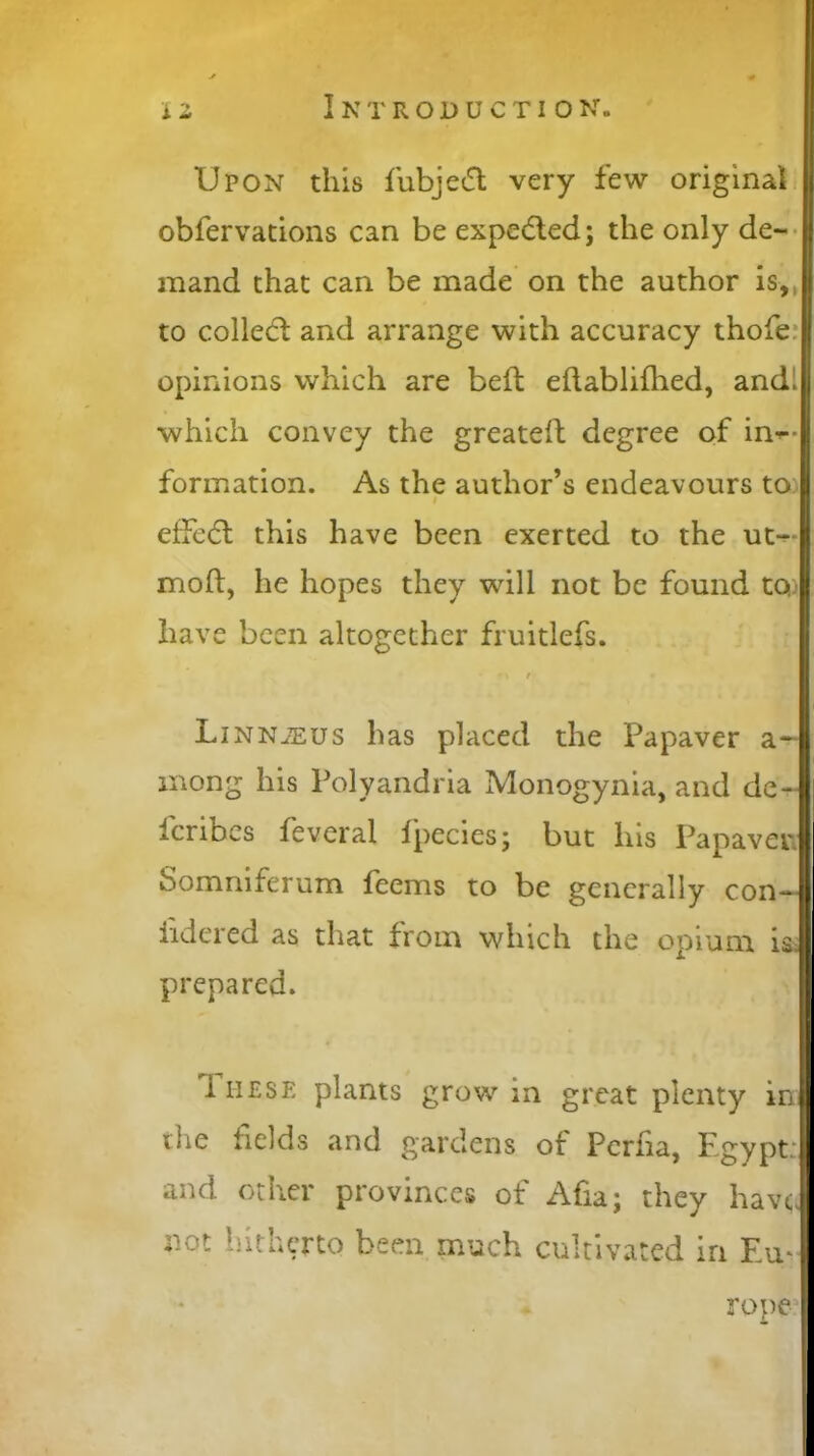 Upon this fubjedl very few original obfervations can be expedled; the only de- mand that can be made on the author is,, to collect and arrange with accuracy thofe opinions which are belt edablifhed, andl which convey the greatest degree of in- formation. As the author’s endeavours to t effedt this have been exerted to the ut- moft, he hopes they will not be found to: have been altogether fruitless. *\ t LiNNiEUS has placed the Pa paver a-1 mong his Polyandria Monogynia, and de- scribes feveral fpecies; but his Papaven Somruferum feems to be generally con— iidered as that from which the opium is. prepared. 1 hese plants grow in great plenty in die fields and gardens ot Perfia, Pgypt.' and other provinces of Afia; they have not hitherto been much cultivated in Em rope