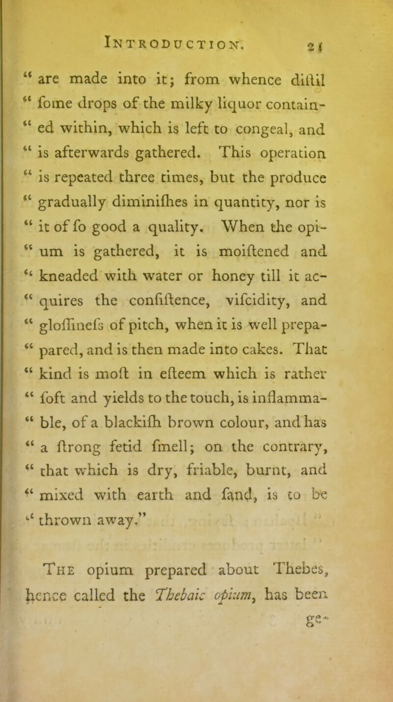 “ are made into it; from whence didil “ fome drops of the milky liquor contain- 4C ed within, which is left to congeal, and “ is afterwards gathered. This operation “ is repeated three times, but the produce “ gradually diminifhes in quantity, nor is “ it of fo good a quality. When the opi- 45 um is gathered, it is moidened and “ kneaded with water or honey till it ac- “ quires the confidence, vifcidity, and “ gloffinefs of pitch, when it is well prepa- “ pared, and is then made into cakes. That “ kind is mod in edeem which is rather “ foft and yields to the touch, is inflamma- “ ble, of a blackifh brown colour, and has “ a drong fetid fmell; on the contrary, “ that which is dry, friable, burnt, and “ mixed with earth and fend, is co be tC thrown away.” The opium prepared about Thebes, hence called the Thebaic opium, has been ge-