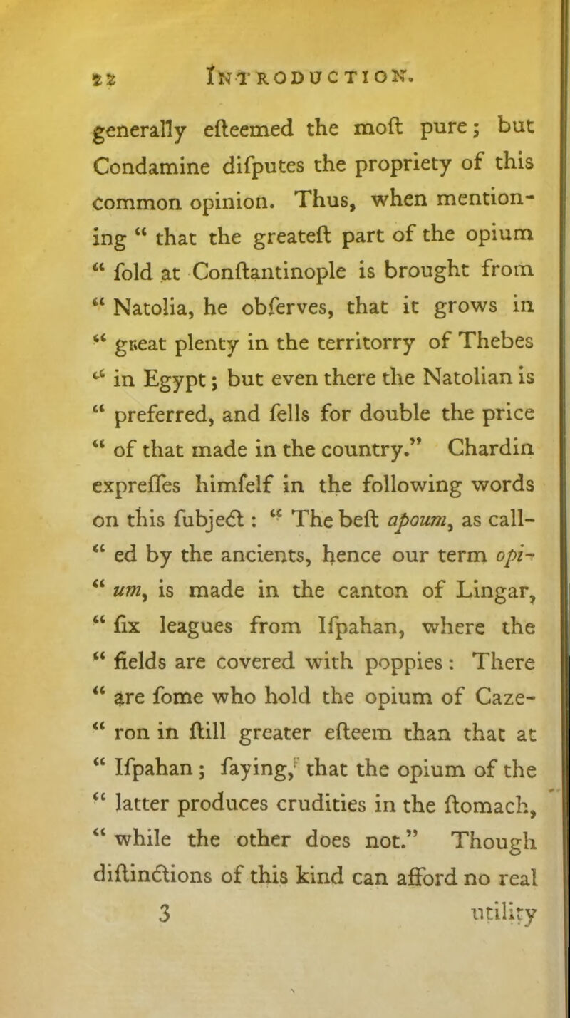 generally edeemed the mod pure; but Condamine difputes the propriety of this common opinion. Thus, when mention- ing “ that the greated part of the opium “ fold at Condantinople is brought from “ Natolia, he obferves, that it grows in “ gceat plenty in the territorry of Thebes c‘ in Egypt; but even there the Natolian is “ preferred, and fells for double the price 4< of that made in the country.” Chardin expreffes himfelf in the following words on this fubjedl: “ The bed apoum, as call- “ ed by the ancients, hence our term opi- “ um, is made in the canton of Lingar, “ fix leagues from Ifpahan, where the “ fields are covered with poppies : There “ are fome who hold the opium of Caze- “ ron in dill greater edeem than that at “ Ifpahan ; faying/ that the opium of the “ latter produces crudities in the domach, “ while the other does not.” Though didindtions of this kind can afford no real 3 utility