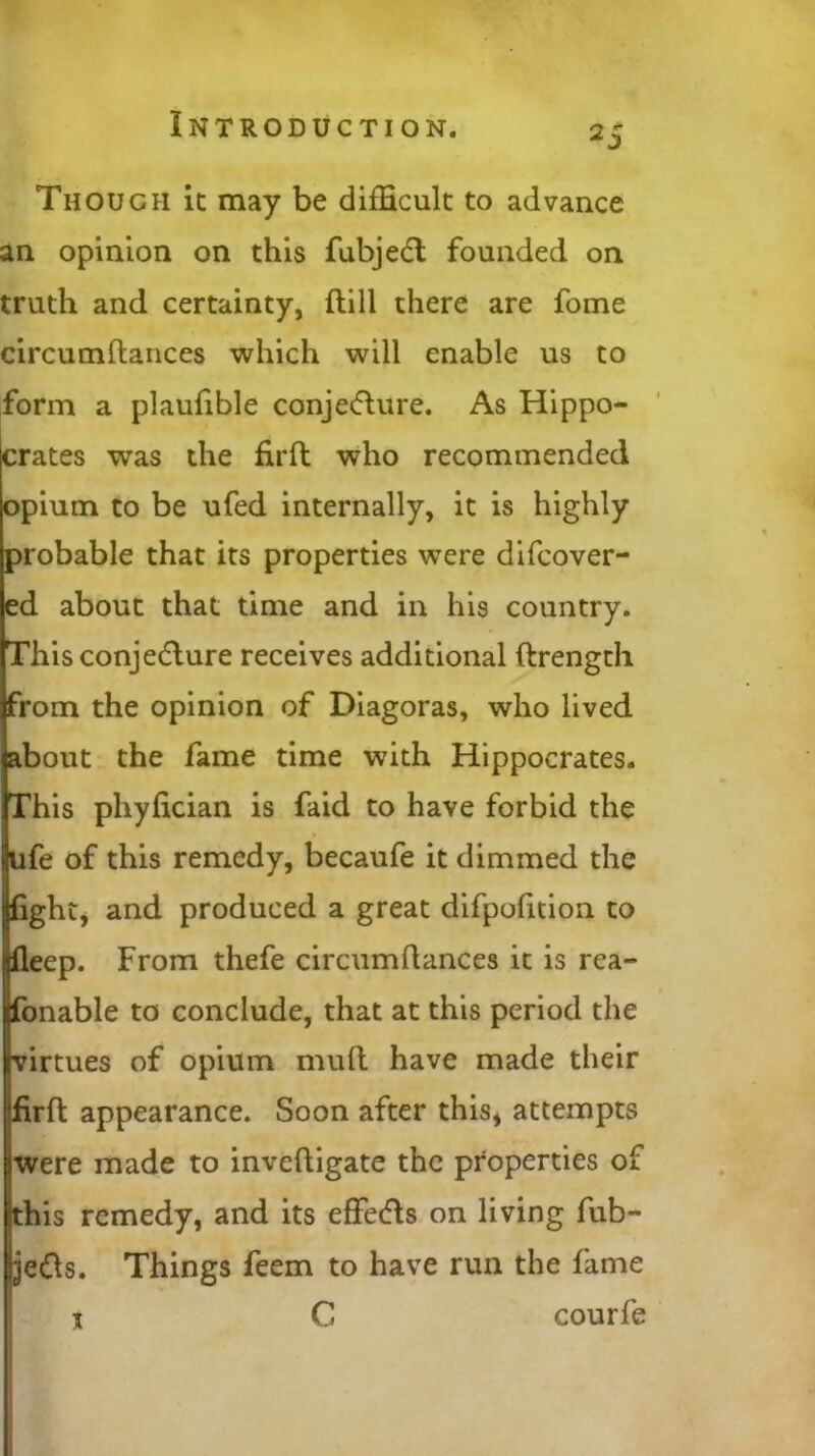 Though it may be difficult to advance an opinion on this fubjedl founded on truth and certainty, {till there are fome circumltances which will enable us to form a plaufible conjecture. As Hippo- crates was the firft who recommended opium to be ufed internally, it is highly probable that its properties were difcover- ed about that time and in his country. This conjecture receives additional ftrength from the opinion of Diagoras, who lived about the fame time with Hippocrates. This phyfician is faid to have forbid the ufe of this remedy, becaufe it dimmed the fight* and produced a great difpofition to fleep. From thefe circumltances it is rea- sonable to conclude, that at this period the virtues of opium mult have made their Ifirft appearance. Soon after this* attempts were made to inveltigate the properties of this remedy, and its effeCts on living fub- je&s. Things feem to have run the fame 1 C courfe