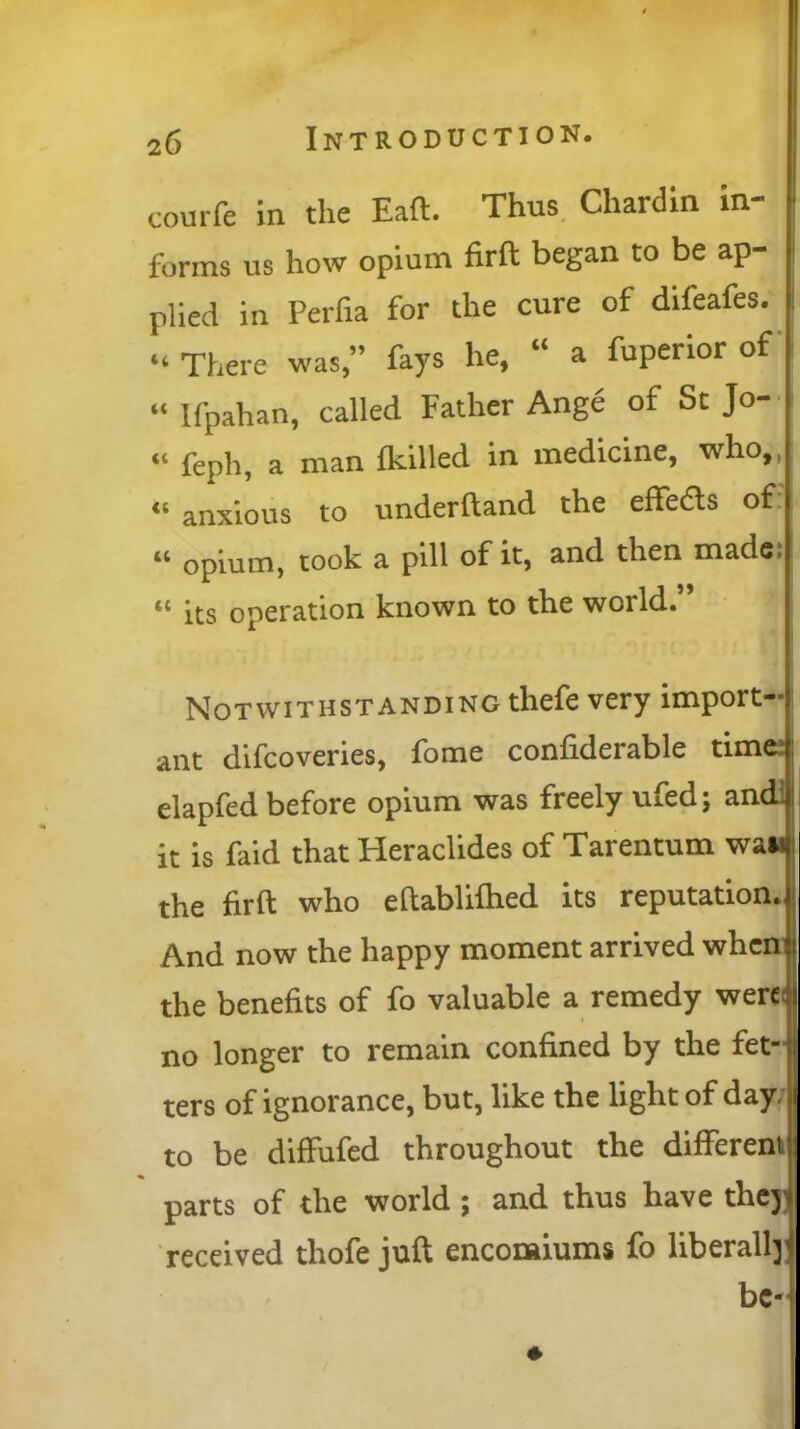 courfe in the Eaft. Thus Chardin in- forms us how opium firft began to be ap- plied in Perfia for the cure of difeafes. “ There was,” fays he, “ a fuperior of “ Ifpahan, called Father Ange of St Jo- « feph, a man {killed in medicine, who,, « anxious to underftand the effeas of “ opium, took a pill of it, and then made! t£ its operation known to the world. Notwithstanding thefe very import-; ant difcoveries, fome confiderable timei elapfed before opium was freely ufedj and it is faid that Heraclides of Tarentum want the firft who eftablifhed its reputation.)* And now the happy moment arrived when it the benefits of fo valuable a remedy were no longer to remain confined by the fet-^ ters of ignorance, but, like the light of day. to be diffufed throughout the different parts of the world ; and thus have theji received thofe juft encomiums fo liberally bc-j