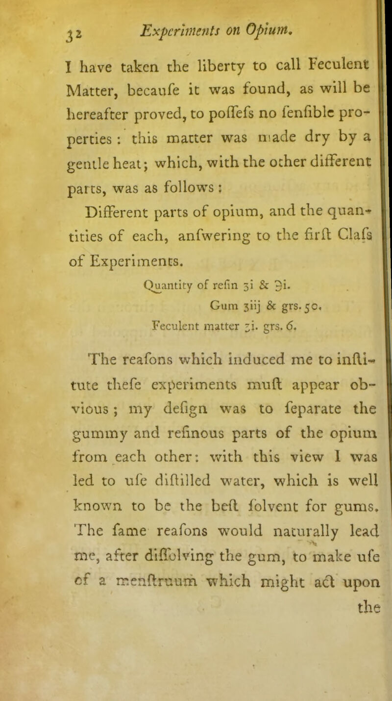 I have taken the liberty to call Feculent Matter, becaufe it was found, as will be hereafter proved, to poffefs no ienfiblc pro- perties : this matter was made dry by a gentle heat; which, with the other different parts, was as follows: Different parts of opium, and the quan- tities of each, anfwering to the firft Clafs of Experiments. Quantity of refin 31 & 3i. Gum 3iij & grs. 5c. Feculent matter i\. grs. 6. The reafons which induced me to inftw tute thefe experiments mnft appear ob- vious ; my defign was to feparate the gummy and refinous parts of the opium from each other: with this view I was led to ufe d iff died water, which is well known to be the bed folvent for gums. The fame reafons would naturally lead me, after diffolving the gum, to make ufe cf a menftruum which might ad upon the