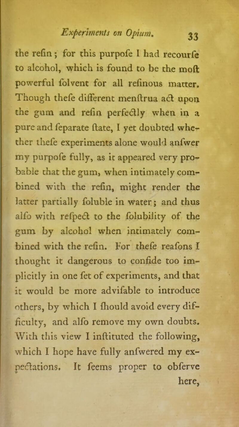 the refin; for this purpofe I had recourfe to alcohol, which is found to be the mod powerful folvent for all refinous matter. Though thefe different menftrua ac5l upon the gum and refin perfe&ly when in a pure and feparate date, I yet doubted whe- ther thefe experiments alone would anfwer my purpofe fully, as it appeared very pro- bable that the gum, when intimately com- bined with the refin, might render the latter partially foluble in water; and thus alfo with refpedl to the folubility of the gum by alcohol when intimately com- bined with the refin. For thefe reafons I thought it dangerous to confide too im- plicitly in one fet of experiments, and that it would be more advifable to introduce others, by which I fliould avoid every dif- ficulty, and alfo remove my own doubts. With this view I inflituted the following, which I hope have fully anfwered my ex- pectations. It feems proper to obferve here,