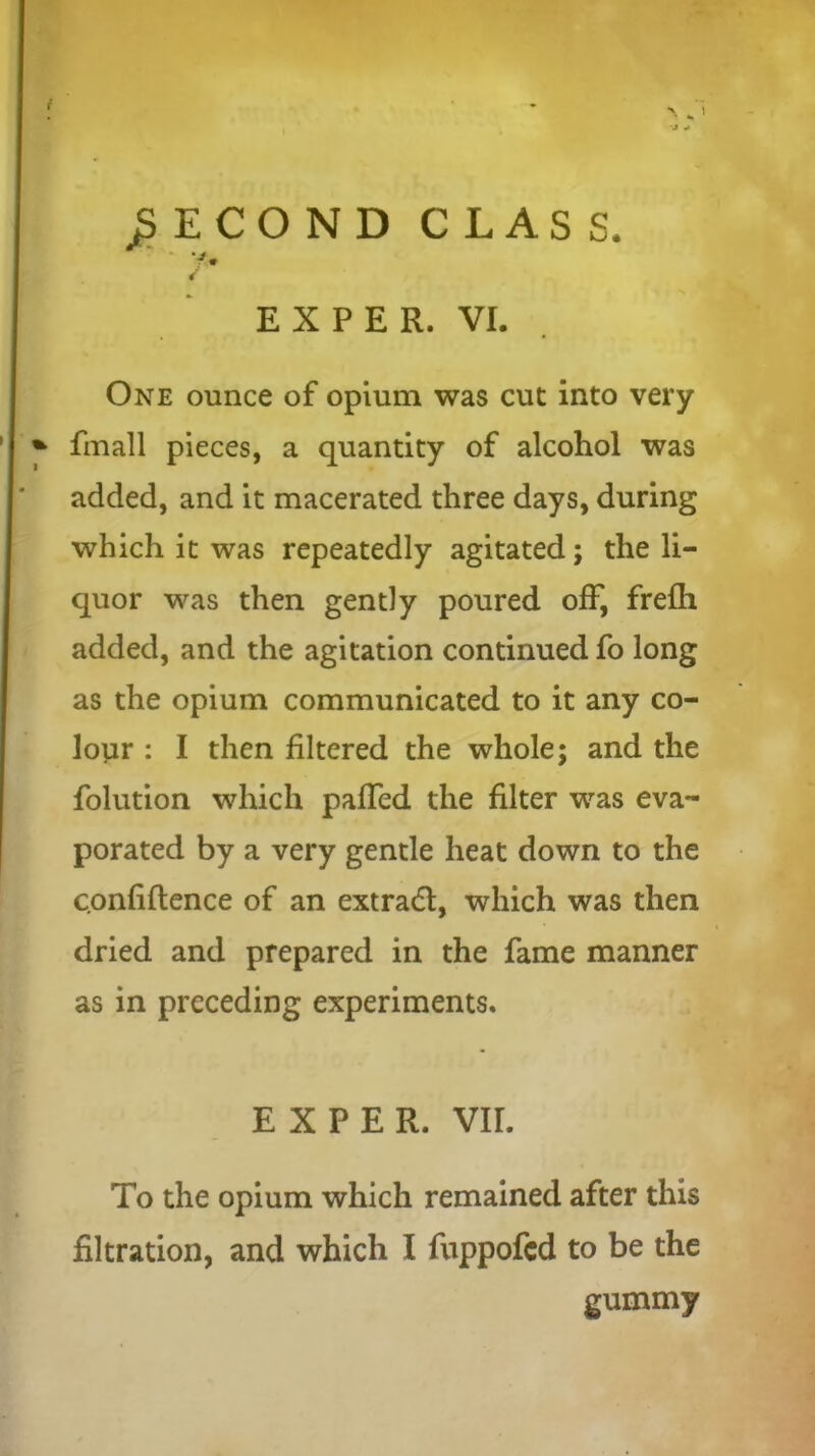 SECOND CLASS. / EX PER. VI. One ounce of opium was cut into very fmall pieces, a quantity of alcohol was added, and it macerated three days, during which it was repeatedly agitated; the li- quor was then gently poured off, frefh added, and the agitation continued fo long as the opium communicated to it any co- lour : I then filtered the whole; and the folution which palled the filter was eva- porated by a very gentle heat down to the confidence of an extradl, which was then dried and prepared in the fame manner as in preceding experiments. E X P E R. VII. To the opium which remained after this filtration, and which I fuppofed to be the gummy